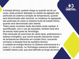 A energia térmica, quando chega ou quando sai de um
corpo, pode produzir alteração no estado de agitação das
partículas do sistema (variação de temperatura), quando
será denominada calor sensível, ou mudança na agregação
das partículas do corpo (o sistema muda de estado físico),
quando será denominada calor latente.
Todos esses conceitos serão discutidos neste capítulo. A
quantificação, com o uso de equações, também será alvo
de estudo nesta parte da Termologia.
Pela resolução de exercícios de vários tipos, praticaremos o
balanço energético, que ocorre quando colocamos corpos
de temperaturas diferentes em contato físico, buscando
conhecer a situação final de equilíbrio térmico.
A unidade de energia térmica no Sistema Internacional é o
joule (J ); no entanto, na Termologia usaremos também a
unidade caloria (cal), que será definida ao longo da teoria
 