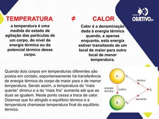 TEMPERATURA ≠ CALOR
a temperatura é uma
medida do estado de
agitação das partículas de
um corpo, do nível de
energia térmica ou do
potencial térmico desse
corpo.
Calor é a denominação
dada à energia térmica
quando, e apenas
enquanto, esta energia
estiver transitando de um
local de maior para outro
local de menor
temperatura.
Quando dois corpos em temperaturas diferentes são
postos em contato, espontaneamente há transferência
de energia térmica do corpo de maior para o de menor
temperatura. Sendo assim, a temperatura do “mais
quente” diminui e a do “mais frio” aumenta até que as
duas se igualem. Neste ponto cessa a troca de calor.
Dizemos que foi atingido o equilíbrio térmico e a
temperatura chamasse temperatura final do equilíbrio
térmico.
 