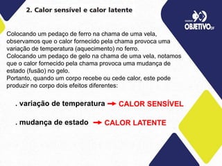 Colocando um pedaço de ferro na chama de uma vela,
observamos que o calor fornecido pela chama provoca uma
variação de temperatura (aquecimento) no ferro.
Colocando um pedaço de gelo na chama de uma vela, notamos
que o calor fornecido pela chama provoca uma mudança de
estado (fusão) no gelo.
Portanto, quando um corpo recebe ou cede calor, este pode
produzir no corpo dois efeitos diferentes:
. variação de temperatura
. mudança de estado
CALOR SENSÍVEL
CALOR LATENTE
 