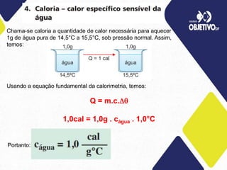 Chama-se caloria a quantidade de calor necessária para aquecer
1g de água pura de 14,5°C a 15,5°C, sob pressão normal. Assim,
temos:
Usando a equação fundamental da calorimetria, temos:
Q = m.c.
1,0cal = 1,0g . cágua . 1,0°C
Portanto:
 