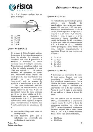  	
  	
  	
  	
  	
  	
  	
  	
  	
  	
  	
  	
  	
  	
  	
  	
  	
  	
  	
  	
  	
  	
  	
  	
  	
  	
  	
  	
  	
  	
  	
  	
  	
  	
  	
  	
  	
  	
  	
  	
  	
  	
  	
  	
  	
  	
  	
  	
  	
  	
  	
  	
  	
  	
  	
  	
  	
  	
  	
  	
  	
  	
  	
  	
  	
  	
  	
  	
  	
  	
  	
  	
  	
  	
  	
  	
  	
  	
  	
  	
  	
  	
  	
  	
  	
  	
  	
  	
  	
  	
   	
   	
   	
   	
  
Calorimetria – Avançado	
  
	
  
Professor Neto
Professor Allan Borçari
2
Δt = 5 s? Despreze qualquer tipo de
perda de energia.
a) 23,89 K
b) 15,32 K
c) 11,14 K
d) 9,14 K
e) 7,91 K
Questão 05 - (UFG GO)
Os avanços da Física fornecem valiosas
ferramentas de investigação para outras
áreas da ciência. Por exemplo, a
descoberta dos raios X possibilitou à
Medicina o tratamento do câncer
mediante o uso de radiações ionizantes.
Nessa terapia, a unidade de medida para
a dose de radiação absorvida é o gray
(Gy), que equivale a 1 J de energia
absorvida por quilograma do tecido-
alvo. Atualmente, novas terapias vêm
sendo propostas para tratar tumores pela
elevação da sua temperatura
(hipertermia), pois os tumores são
sensíveis a aquecimentos acima de 42
ºC. Para uma determinada aplicação
radiológica, um médico solicitou à sua
equipe aplicações de raios X em um
determinado tumor de massa estimada
em 50 g, em doses diárias de 2 Gy.
Considerando que a temperatura do
corpo humano é de 37 ºC, que o calor
específico do tumor é igual ao da água e
que o valor aproximado de 1 caloria é de
4 joules, determine, em unidades do SI,
a
a) energia absorvida por esse tumor em
cada aplicação;
b) dose necessária para que a
radioterapia seja considerada uma
modalidade de hipertermia.
Questão 06 - (UNESP)
Foi realizada uma experiência em que se
utilizava uma lâmpada de
incandescência para, ao mesmo tempo,
aquecer 100 g de água e 100 g de areia.
Sabe-se que, aproximadamente, 1 cal = 4
J e que o calor específico da água é de 1
cal/g ºC e o da areia é 0,2 cal/g ºC.
Durante 1 hora, a água e a areia
receberam a mesma quantidade de
energia da lâmpada, 3,6 kJ, e verificou-
se que a água variou sua temperatura em
8 ºC e a areia em 30 ºC. Podemos
afirmar que a água e a areia, durante essa
hora, perderam, respectivamente, a
quantidade de energia para o meio, em
kJ, igual a
a) 0,4 e 3,0.
b) 2,4 e 3,6.
c) 0,4 e 1,2.
d) 1,2 e 0,4.
e) 3,6 e 2,4.
Questão 07 - (UEFS BA)
A diminuição da temperatura do corpo
de uma pessoa falecida tem uma
importância significativa na
determinação do tempo de morte. Com a
falência do sistema termorregulador, a
tendência do corpo é equilibrar sua
temperatura com a do meio ambiente.
Assim, é possível medir a temperatura
de um cadáver e estimar o tempo de
morte.
Para um cadáver que se encontra a
29,0°C, considerando-se a temperatura
corporal média de 36,6°C, a faixa da
temperatura ambiente por volta dos
25,0°C e a taxa de queda da temperatura
do corpo humano, após a morte, como
sendo 6,7.10−1
°C/h, o tempo decorrido
desde a morte é de, aproximadamente,
a) 10h30min
b) 11h18min
 
