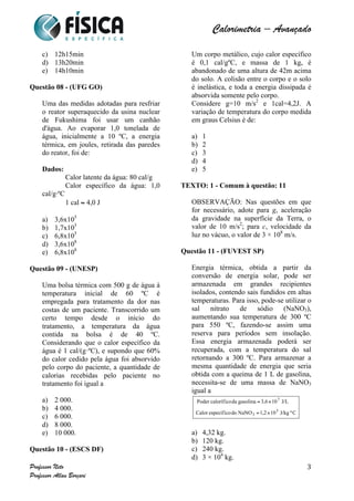  	
  	
  	
  	
  	
  	
  	
  	
  	
  	
  	
  	
  	
  	
  	
  	
  	
  	
  	
  	
  	
  	
  	
  	
  	
  	
  	
  	
  	
  	
  	
  	
  	
  	
  	
  	
  	
  	
  	
  	
  	
  	
  	
  	
  	
  	
  	
  	
  	
  	
  	
  	
  	
  	
  	
  	
  	
  	
  	
  	
  	
  	
  	
  	
  	
  	
  	
  	
  	
  	
  	
  	
  	
  	
  	
  	
  	
  	
  	
  	
  	
  	
  	
  	
  	
  	
  	
  	
  	
  	
   	
   	
   	
   	
  
Calorimetria – Avançado	
  
	
  
Professor Neto
Professor Allan Borçari
3
c) 12h15min
d) 13h20min
e) 14h10min
Questão 08 - (UFG GO)
Uma das medidas adotadas para resfriar
o reator superaquecido da usina nuclear
de Fukushima foi usar um canhão
d'água. Ao evaporar 1,0 tonelada de
água, inicialmente a 10 ºC, a energia
térmica, em joules, retirada das paredes
do reator, foi de:
Dados:
Calor latente da água: 80 cal/g
Calor específico da água: 1,0
cal/g⋅ºC
1 cal ≈ 4,0 J
a) 3,6x105
b) 1,7x105
c) 6,8x105
d) 3,6x108
e) 6,8x108
Questão 09 - (UNESP)
Uma bolsa térmica com 500 g de água à
temperatura inicial de 60 ºC é
empregada para tratamento da dor nas
costas de um paciente. Transcorrido um
certo tempo desde o início do
tratamento, a temperatura da água
contida na bolsa é de 40 ºC.
Considerando que o calor específico da
água é 1 cal/(g·ºC), e supondo que 60%
do calor cedido pela água foi absorvido
pelo corpo do paciente, a quantidade de
calorias recebidas pelo paciente no
tratamento foi igual a
a) 2 000.
b) 4 000.
c) 6 000.
d) 8 000.
e) 10 000.
Questão 10 - (ESCS DF)
Um corpo metálico, cujo calor específico
é 0,1 cal/gºC, e massa de 1 kg, é
abandonado de uma altura de 42m acima
do solo. A colisão entre o corpo e o solo
é inelástica, e toda a energia dissipada é
absorvida somente pelo corpo.
Considere g=10 m/s2
e 1cal=4,2J. A
variação de temperatura do corpo medida
em graus Celsius é de:
a) 1
b) 2
c) 3
d) 4
e) 5
TEXTO: 1 - Comum à questão: 11
OBSERVAÇÃO: Nas questões em que
for necessário, adote para g, aceleração
da gravidade na superfície da Terra, o
valor de 10 m/s2
; para c, velocidade da
luz no vácuo, o valor de 3 × 108
m/s.
Questão 11 - (FUVEST SP)
Energia térmica, obtida a partir da
conversão de energia solar, pode ser
armazenada em grandes recipientes
isolados, contendo sais fundidos em altas
temperaturas. Para isso, pode-se utilizar o
sal nitrato de sódio (NaNO3),
aumentando sua temperatura de 300 ºC
para 550 ºC, fazendo-se assim uma
reserva para períodos sem insolação.
Essa energia armazenada poderá ser
recuperada, com a temperatura do sal
retornando a 300 ºC. Para armazenar a
mesma quantidade de energia que seria
obtida com a queima de 1 L de gasolina,
necessita-se de uma massa de NaNO3
igual a
a) 4,32 kg.
b) 120 kg.
c) 240 kg.
d) 3 × 104
kg.
 