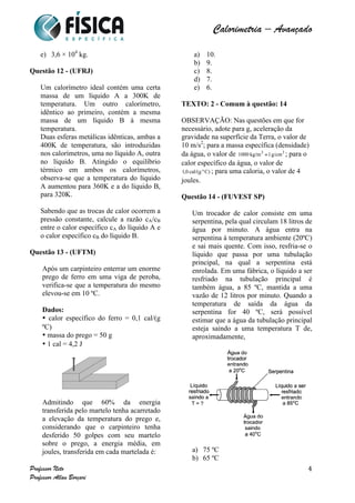  	
  	
  	
  	
  	
  	
  	
  	
  	
  	
  	
  	
  	
  	
  	
  	
  	
  	
  	
  	
  	
  	
  	
  	
  	
  	
  	
  	
  	
  	
  	
  	
  	
  	
  	
  	
  	
  	
  	
  	
  	
  	
  	
  	
  	
  	
  	
  	
  	
  	
  	
  	
  	
  	
  	
  	
  	
  	
  	
  	
  	
  	
  	
  	
  	
  	
  	
  	
  	
  	
  	
  	
  	
  	
  	
  	
  	
  	
  	
  	
  	
  	
  	
  	
  	
  	
  	
  	
  	
  	
   	
   	
   	
   	
  
Calorimetria – Avançado	
  
	
  
Professor Neto
Professor Allan Borçari
4
e) 3,6 × 104
kg.
Questão 12 - (UFRJ)
Um calorímetro ideal contém uma certa
massa de um líquido A a 300K de
temperatura. Um outro calorímetro,
idêntico ao primeiro, contém a mesma
massa de um líquido B à mesma
temperatura.
Duas esferas metálicas idênticas, ambas a
400K de temperatura, são introduzidas
nos calorímetros, uma no líquido A, outra
no líquido B. Atingido o equilíbrio
térmico em ambos os calorímetros,
observa-se que a temperatura do líquido
A aumentou para 360K e a do líquido B,
para 320K.
Sabendo que as trocas de calor ocorrem a
pressão constante, calcule a razão cA/cB
entre o calor específico cA do líquido A e
o calor específico cB do líquido B.
Questão 13 - (UFTM)
Após um carpinteiro enterrar um enorme
prego de ferro em uma viga de peroba,
verifica-se que a temperatura do mesmo
elevou-se em 10 ºC.
Dados:
• calor específico do ferro = 0,1 cal/(g
ºC)
• massa do prego = 50 g
• 1 cal = 4,2 J
Admitindo que 60% da energia
transferida pelo martelo tenha acarretado
a elevação da temperatura do prego e,
considerando que o carpinteiro tenha
desferido 50 golpes com seu martelo
sobre o prego, a energia média, em
joules, transferida em cada martelada é:
a) 10.
b) 9.
c) 8.
d) 7.
e) 6.
TEXTO: 2 - Comum à questão: 14
OBSERVAÇÃO: Nas questões em que for
necessário, adote para g, aceleração da
gravidade na superfície da Terra, o valor de
10 m/s2
; para a massa específica (densidade)
da água, o valor de ; para o
calor específico da água, o valor de
; para uma caloria, o valor de 4
joules.
Questão 14 - (FUVEST SP)
Um trocador de calor consiste em uma
serpentina, pela qual circulam 18 litros de
água por minuto. A água entra na
serpentina à temperatura ambiente (20ºC)
e sai mais quente. Com isso, resfria-se o
líquido que passa por uma tubulação
principal, na qual a serpentina está
enrolada. Em uma fábrica, o líquido a ser
resfriado na tubulação principal é
também água, a 85 ºC, mantida a uma
vazão de 12 litros por minuto. Quando a
temperatura de saída da água da
serpentina for 40 ºC, será possível
estimar que a água da tubulação principal
esteja saindo a uma temperatura T de,
aproximadamente,
a) 75 ºC
b) 65 ºC
 