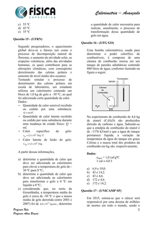  	
  	
  	
  	
  	
  	
  	
  	
  	
  	
  	
  	
  	
  	
  	
  	
  	
  	
  	
  	
  	
  	
  	
  	
  	
  	
  	
  	
  	
  	
  	
  	
  	
  	
  	
  	
  	
  	
  	
  	
  	
  	
  	
  	
  	
  	
  	
  	
  	
  	
  	
  	
  	
  	
  	
  	
  	
  	
  	
  	
  	
  	
  	
  	
  	
  	
  	
  	
  	
  	
  	
  	
  	
  	
  	
  	
  	
  	
  	
  	
  	
  	
  	
  	
  	
  	
  	
  	
  	
  	
   	
   	
   	
   	
  
Calorimetria – Avançado	
  
	
  
Professor Neto
Professor Allan Borçari
5
c) 55 ºC
d) 45 ºC
e) 35 ºC
Questão 15 - (UFRN)
Segundo pesquisadores, o aquecimento
global deve-se a fatores tais como o
processo de decomposição natural de
florestas, o aumento da atividade solar, as
erupções vulcânicas, além das atividades
humanas, os quais contribuem para as
alterações climáticas, com conseqüente
derretimento das calotas polares e
aumento do nível médio dos oceanos.
Tentando simular o processo de
derretimento das calotas polares em
escala de laboratório, um estudante
utilizou um calorímetro contendo um
bloco de 1,0 kg de gelo a –30 ºC, ao qual
foi adicionada certa quantidade de calor.
Dados:
Quantidade de calor sensível recebido
ou cedido por uma substância:
Quantidade de calor latente recebido
ou cedido por uma substância durante
uma mudança de estado físico: Q =
mL
Calor específico do gelo:
Calor latente de fusão do gelo:
A partir dessas informações,
a) determine a quantidade de calor que
deve ser adicionada ao calorímetro
para elevar a temperatura do gelo de -
30 ºC para 0 ºC;
b) determine a quantidade de calor que
deve ser adicionada ao calorímetro
para transformar o gelo a 0 ºC em
líquido a 0 ºC;
c) considerando que, no norte da
Groenlândia, a temperatura média do
gelo é cerca de -30 ºC e que a massa
média de gelo derretida (entre 2003 e
2007) foi de , determine
a quantidade de calor necessária para
realizar, anualmente, o processo de
transformação dessa quantidade de
gelo em água.
Questão 16 - (UFG GO)
Uma bomba calorimétrica, usada para
determinar o poder calorífico de
combustíveis, é composta de uma
câmara de combustão imersa em um
tanque de paredes adiabáticas contendo
800 litros de água, conforme ilustrado na
figura a seguir.
No experimento de combustão de 4,6 kg
de etanol (C2H6O) são produzidos
dióxido de carbono e água. Sabendo-se
que a entalpia de combustão do etanol é
de –1376 kJ/mol e que a água do tanque
permanece líquida, a variação de
temperatura da água do tanque em graus
Celsius e a massa total dos produtos da
combustão em kg são, respectivamente,
Dados:
cágua = 1,0 cal/gºC
1 cal ≈ 4,0 J
a) 6,9 e 19,0.
b) 43 e 14,2.
c) 43 e 4,6.
d) 172 e 4,6.
e) 172 e 14,2.
Questão 17 - (UNICAMP SP)
Em 2015, estima-se que o câncer será
responsável por uma dezena de milhões
de mortes em todo o mundo, sendo o
 