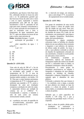  	
  	
  	
  	
  	
  	
  	
  	
  	
  	
  	
  	
  	
  	
  	
  	
  	
  	
  	
  	
  	
  	
  	
  	
  	
  	
  	
  	
  	
  	
  	
  	
  	
  	
  	
  	
  	
  	
  	
  	
  	
  	
  	
  	
  	
  	
  	
  	
  	
  	
  	
  	
  	
  	
  	
  	
  	
  	
  	
  	
  	
  	
  	
  	
  	
  	
  	
  	
  	
  	
  	
  	
  	
  	
  	
  	
  	
  	
  	
  	
  	
  	
  	
  	
  	
  	
  	
  	
  	
  	
   	
   	
   	
   	
  
Calorimetria – Avançado	
  
	
  
Professor Neto
Professor Allan Borçari
7
semelhantes, que fazem o leite ficar mais
frio, sobretudo devido às trocas de calor
com o ar. Se pudéssemos garantir que
não houvesse trocas de calor com o meio
e com os copos, realizando o mesmo
procedimento com 200 mL de água,
inicialmente a 20,0 ºC, passando de um
copo para outro, distantes verticalmente a
0,5 m, numa sucessão de movimentos tal
qual os realizados com o leite, a
temperatura da água aumentaria para
20,1 ºC, após um número de trocas de um
copo a outro, mais próximo de
Dados: densidade da água = 1 g/mL
aceleração da gravidade = 10
m/s2
calor específico da água = 1
cal/(g.ºC)
1 cal = 4 J
a) 100.
b) 80.
c) 60.
d) 50.
e) 40.
Questão 21 - (UFG GO)
Uma sala de aula de 200 m2
e 3m de
altura acomoda 60 pessoas, que iniciam
as atividades pela manhã a uma
temperatura de 25 ºC. A taxa de
dissipação de calor produzida por um ser
humano adulto sentado é, em média, 120
W. Para que o corpo humano permaneça
à temperatura de 37 ºC é adequado que o
ambiente seja mantido a 25 ºC, assim a
dissipação do calor por irradiação
compensa a produção de calor do corpo.
A capacidade térmica por unidade de
volume do ar é 1300J/m3
ºC.
Considerando o exposto, e tratando a
sala de aula como um sistema
termicamente isolado, calcule:
a) a potência, em watts, do aparelho de
ar-condicionado necessário para
manter a sala a 25 ºC;
b) o intervalo de tempo, em minutos,
para a sala atingir 37 ºC, na ausência
do equipamento de ar-condicionado.
Questão 22 - (UFU MG)
Um grupo de estudantes de uma escola
queria estimar a altura do prédio mais
alto da cidade em que mora. Para isso,
eles dispunham de 100 pequenas esferas
de chumbo de massa 50 g cada, de um
calorímetro, um termômetro, uma régua e
uma máquina fotográfica. Realizaram,
então, dois procedimentos:
Procedimento 1: alguns estudantes
colocaram todas as bolinhas de chumbo
dentro de um saco plástico bem resistente
e largaram o saco plástico, do repouso,
do último andar do prédio. Ao tocar o
solo, o saco plástico contendo as esferas
de chumbo foi rapidamente colocado em
um calorímetro, evitando-se assim perdas
de calor para o meio externo.
Um termômetro, acoplado ao
calorímetro, indicou um aumento da
temperatura média das esferas de chumbo
em 6ºC e, utilizando todos os dados, os
estudantes estimaram a altura do prédio.
Procedimento 2: outro grupo de
estudantes posicionou-se na esquina e
fotografou o abandono do saco plástico
contendo as bolinhas de chumbo,
disparando a máquina fotográfica a cada
segundo após o abandono do saco
plástico.
Utilizando a primeira foto que tiraram (t
= 1s), mediram, com a régua, a posição
do saco plástico em relação ao topo do
prédio e a altura do prédio. A partir
desses dados, os estudantes determinaram
a altura do prédio.
Sabendo que o calor específico do
chumbo é 130 J/(kg ºC) e que a
aceleração da gravidade local é 10 m/s2
,
responda:
a) Qual a altura do prédio obtida pelos
estudantes ao realizarem o
procedimento 1, desprezando-se as
 