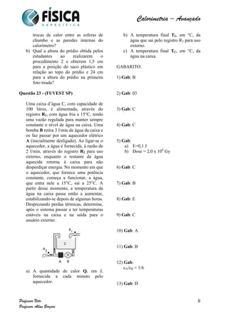  	
  	
  	
  	
  	
  	
  	
  	
  	
  	
  	
  	
  	
  	
  	
  	
  	
  	
  	
  	
  	
  	
  	
  	
  	
  	
  	
  	
  	
  	
  	
  	
  	
  	
  	
  	
  	
  	
  	
  	
  	
  	
  	
  	
  	
  	
  	
  	
  	
  	
  	
  	
  	
  	
  	
  	
  	
  	
  	
  	
  	
  	
  	
  	
  	
  	
  	
  	
  	
  	
  	
  	
  	
  	
  	
  	
  	
  	
  	
  	
  	
  	
  	
  	
  	
  	
  	
  	
  	
  	
   	
   	
   	
   	
  
Calorimetria – Avançado	
  
	
  
Professor Neto
Professor Allan Borçari
8
trocas de calor entre as esferas de
chumbo e as paredes internas do
calorímetro?
b) Qual a altura do prédio obtida pelos
estudantes ao realizarem o
procedimento 2 e obterem 1,5 cm
para a posição do saco plástico em
relação ao topo do prédio e 24 cm
para a altura do prédio na primeira
foto tirada?
Questão 23 - (FUVEST SP)
Uma caixa d’água C, com capacidade de
100 litros, é alimentada, através do
registro R1, com água fria a 15°C, tendo
uma vazão regulada para manter sempre
constante o nível de água na caixa. Uma
bomba B retira 3 l/min de água da caixa e
os faz passar por um aquecedor elétrico
A (inicialmente desligado). Ao ligar-se o
aquecedor, a água é fornecida, à razão de
2 l/min, através do registro R2 para uso
externo, enquanto o restante da água
aquecida retorna à caixa para não
desperdiçar energia. No momento em que
o aquecedor, que fornece uma potência
constante, começa a funcionar, a água,
que entra nele a 15°C, sai a 25°C. A
partir desse momento, a temperatura da
água na caixa passa então a aumentar,
estabilizando-se depois de algumas horas.
Desprezando perdas térmicas, determine,
após o sistema passar a ter temperaturas
estáveis na caixa e na saída para o
usuário externo:
a) A quantidade de calor Q, em J,
fornecida a cada minuto pelo
aquecedor.
b) A temperatura final T2, em °C, da
água que sai pelo registro R2 para uso
externo.
c) A temperatura final TC, em °C, da
água na caixa.
GABARITO:
1) Gab: B
2) Gab: 03
3) Gab: C
4) Gab: C
5) Gab:
a) E=0,1 J
b) Dose = 2,0 x 104
Gy
6) Gab: C
7) Gab: B
8) Gab: E
9) Gab: C
10) Gab: A
11) Gab: B
12) Gab:
cA/cB = 1/6
13) Gab: D
 