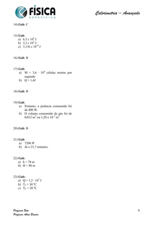  	
  	
  	
  	
  	
  	
  	
  	
  	
  	
  	
  	
  	
  	
  	
  	
  	
  	
  	
  	
  	
  	
  	
  	
  	
  	
  	
  	
  	
  	
  	
  	
  	
  	
  	
  	
  	
  	
  	
  	
  	
  	
  	
  	
  	
  	
  	
  	
  	
  	
  	
  	
  	
  	
  	
  	
  	
  	
  	
  	
  	
  	
  	
  	
  	
  	
  	
  	
  	
  	
  	
  	
  	
  	
  	
  	
  	
  	
  	
  	
  	
  	
  	
  	
  	
  	
  	
  	
  	
  	
   	
   	
   	
   	
  
Calorimetria – Avançado	
  
	
  
Professor Neto
Professor Allan Borçari
9
14) Gab: C
15) Gab:
a) 6,3 x 104
J
b) 3,3 x 105
J
c) 3,136 x 1019
J
16) Gab: B
17) Gab:
a) M = 3,6 ⋅ 104
células mortas por
segundo
b) Q = 1,4J
18) Gab: B
19) Gab:
a) Portanto, a potência consumida foi
de 400 W.
b) O volume consumido de gás foi de
0,012 m3
ou 1,20 x 10–2
m3
20) Gab: B
21) Gab:
a) 7200 W
b) Δt ≈ 21,7 minutos.
22) Gab:
a) h = 78 m
b) H = 80 m
23) Gab:
a) Q = 1,2 ⋅ 105
J
b) T2 = 30 ºC
c) TC = 20 ºC
 