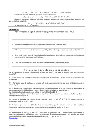 Profesor Claudio Naso 20
t3VV 0V ∆⋅⋅=∆ λ ⇒ 31-6-3
V cm26,1Cº70ºC10.33cm2000ΔV =⋅⋅⋅=
Calculamos ahora la dilatación que sufre la masa de alcohol.
tVV 0A ∆⋅⋅=∆ α ⇒ 31-4-3
A cm154Cº70ºC10.11cm2000ΔV =⋅⋅=
El alcohol derramado podemos calcularlo haciendo la diferencia entre lo que se dilató el alcohol y lo
que se dilató el recipiente.
333
VAderramado cm74,152cm26,1cm154VVV =−=∆−∆=
Se derraman 152,74 cm
3
de alcohol.
Responder:
1- ¿Qué sucedería si en lugar de calentar el vaso y alcohol de se enfriaran hasta –30ºC?
.......................................................................................................................................................................
.......................................................................................................................................................................
.......................................................................................................................................................................
2- ¿Podría hacerse el mismo cálculo si en lugar de alcohol se tratara de agua?
.......................................................................................................................................................................
3- Si la temperatura se me hubiera indicado en ºF ¿cómo debería proceder para resolver el problema?
.......................................................................................................................................................................
4- Si en lugar de un vaso de precipitado se hubiera tratado de un cilindro macizo de vidrio pirex del
mismo tamaño, Cuánto se habría dilatado?
.............................................................................................................................................................................
5- ¿ Por qué razón se aclara en el problema que la evaporación es despreciable?
.......................................................................................................................................................................
Preguntas y problemas propuestosPreguntas y problemas propuestosPreguntas y problemas propuestosPreguntas y problemas propuestos
10- Si una lámina de metal que tiene un agujero se dilata, ¿ se hace el agujero más grande o más
pequeño?
11- Si el mercurio y el cristal tuvieran el mismo coeficiente de dilatación, ¿ podría construirse un termómetro
de mercurio ?
12- ¿ Por qué el agua de los lagos se congela sólo en la superficie, mientras que en el fondo permanece en
estado líquido?
13- La longitud de una columna de mercurio de un termómetro es de 4 cm cuando el termómetro se
sumerge en agua con hielo y 24 cm cuando el termómetro se coloca en agua hirviendo.
a-¿ Cuál es su longitud cuando se lo coloca en una habitación a 22 ºC .
b-Si cuando se introduce el termómetro en un líquido la columna alcanza una altura de 25,4 cm. ¿ Cuál es
la temperatura del líquido ?
14- Calcular la variación de longitud de un cable de latón ( λ =2.10
-5
ºC
-1
) de 10 metros. cuando su
temperatura pasa de 20ºC a 70°C.
15- Demostrar que para un sólido la dilatación volumétrica puede calcularse como: t..3.VV 0 ∆=∆ λ
(Sugerencia: partir de un cuerpo con forma de prisma rectangular de aristas a0, b0 y c0
16- Un recipiente de cinc (λZn=2,9.10
-5
ºC
-1
) está lleno de glicerina a 100°C, teniendo una capacidad de 10
litros a esa temperatura. Si se enfría hasta 0°C, calcular la el volumen de glicerina a 0°C que hay que añadir
para que dicho recipiente quede completamente lleno ( αglicerina= 5,3 . 10
-4
ºC
-1
).
Respuestas
 