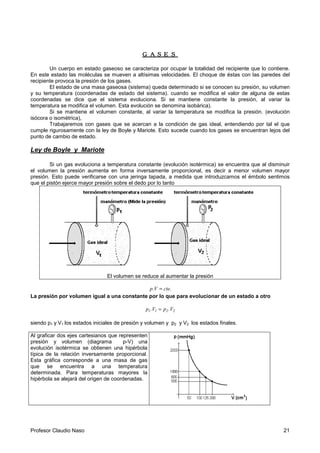 Profesor Claudio Naso 21
GASESGASESGASESGASES
Un cuerpo en estado gaseoso se caracteriza por ocupar la totalidad del recipiente que lo contiene.
En este estado las moléculas se mueven a altísimas velocidades. El choque de éstas con las paredes del
recipiente provoca la presión de los gases.
El estado de una masa gaseosa (sistema) queda determinado si se conocen su presión, su volumen
y su temperatura (coordenadas de estado del sistema). cuando se modifica el valor de alguna de estas
coordenadas se dice que el sistema evoluciona. Si se mantiene constante la presión, al variar la
temperatura se modifica el volumen. Esta evolución se denomina isobárica).
Si se mantiene el volumen constante, al variar la temperatura se modifica la presión. (evolución
isócora o isométrica),
Trabajaremos con gases que se acercan a la condición de gas ideal, entendiendo por tal el que
cumple rigurosamente con la ley de Boyle y Mariote. Esto sucede cuando los gases se encuentran lejos del
punto de cambio de estado.
Ley de Boyle y Mariote
Si un gas evoluciona a temperatura constante (evolución isotérmica) se encuentra que al disminuir
el volumen la presión aumenta en forma inversamente proporcional, es decir a menor volumen mayor
presión. Esto puede verificarse con una jeringa tapada, a medida que introduzcamos el émbolo sentimos
que el pistón ejerce mayor presión sobre el dedo por lo tanto
El volumen se reduce al aumentar la presión
cte.p.V =
La presión por volumen igual a una constante por lo que para evolucionar de un estado a otro
2211 .Vp.Vp =
siendo p1 y V1 los estados iniciales de presión y volumen y p2 y V2 los estados finales.
Al graficar dos ejes cartesianos que representen
presión y volumen (diagrama p-V) una
evolución isotérmica se obtienen una hipérbola
típica de la relación inversamente proporcional.
Esta gráfica corresponde a una masa de gas
que se encuentra a una temperatura
determinada. Para temperaturas mayores la
hipérbola se alejará del origen de coordenadas.
 