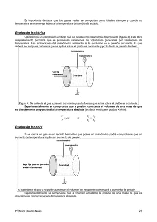 Profesor Claudio Naso 22
Es importante destacar que los gases reales se comportan como ideales siempre y cuando su
temperatura se mantenga lejana a la temperatura de cambio de estado.
Evolución Isobárica
Utilizaremos un cilindro con émbolo que se desliza con rozamiento despreciable (figura 4). Este libre
desplazamiento permitirá que se produzcan variaciones de volúmenes generadas por variaciones de
temperatura. Las indicaciones del manómetro señalarán si la evolución es a presión constante, lo que
deberá ser así pues, la fuerza que se aplica sobre el pistón es constante y por lo tanto la presión también.
Figura 4: Se calienta el gas a presión constante pues la fuerza que actúa sobre el pistón es constante
Experimentalmente se comprueba que a presión constante el volumen de una masa de gas
es directamente proporcional a la temperatura absoluta (es decir medida en grados Kelvin).
cte
T
V
= ⇒
2
2
1
1
T
V
T
V
=
Evolución Isocora
Si se cierra un gas en un recinto hermético que posee un manómetro podrá comprobarse que un
aumento de temperatura implica un aumento de presión.
Al calentarse el gas y no poder aumentar el volumen del recipiente comenzará a aumentar la presión
Experimentalmente se comprueba que a volumen constante la presión de una masa de gas es
directamente proporcional a la temperatura absoluta.
 
