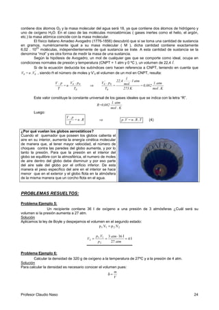 Profesor Claudio Naso 24
contiene dos átomos O2 y la masa molecular del agua será 18, ya que contiene dos átomos de hidrógeno y
uno de oxígeno H2O. En el caso de las moléculas monoatómicas ( gases inertes como el helio, el argón,
etc.) la masa atómica coincide con la masa molecular.
El físico italiano Amadeo Avogadro (1776-1856) descubrió que si se toma una cantidad de sustancia
en gramos, numéricamente igual a su masa molecular ( M ), dicha cantidad contiene exactamente
6,02 . 10
23
moléculas, independientemente de qué sustancia se trate. A esta cantidad de sustancia se la
denomina “mol” y es otra forma de medir la masa de una sustancia.
Según la hipótesis de Avogadro, un mol de cualquier gas que se comporte como ideal, ocupa en
condiciones normales de presión y temperatura (CNPT = 1 atm y 0 ºC ), un volumen de 22,4 l.
Si de la ecuación deducida los subíndices cero hacen referencia a CNPT, teniendo en cuenta que
'
00 V.n=V , siendo n el número de moles y V’0 el volumen de un mol en CNPT, resulta:
0
0
'
0
T
p.V
n=
T
p.V
⋅ ⇒
K.mol
atm.l
0,082=
K273
atm1
mol
l
22,4
=
T
p.V
0
0
'
0
⋅
Este valor constituye la constante universal de los gases ideales que se indica con la letra “R”.
mol . K
l. atm
082,0R=
Luego:
R.n=
T
p.V
⇒ T.R.n=V.p (4)
¿Por qué vuelan los globos aerostáticos?
Cuando el quemador que poseen los globos calienta el
aire en su interior, aumenta la energía cinética molecular
de manera que, al tener mayor velocidad, el número de
choques contra las paredes del globo aumenta, y por lo
tanto la presión. Para que la presión en el interior del
globo se equilibre con la atmosférica, el numero de moles
de aire dentro del globo debe disminuir y por eso parte
del aire sale del globo por el orificio inferior. De esta
manera el peso específico del aire en el interior se hace
menor que en el exterior y el globo flota en la atmósfera
de la misma manera que un corcho flota en el agua.
PROBLEMAS RESUELTOS:
Problema Ejemplo 5:
Un recipiente contiene 36 l de oxígeno a una presión de 3 atmósferas ¿Cuál será su
volumen si la presión aumenta a 27 atm.
Solución
Aplicamos la ley de Boyle y despejamos el volumen en el segundo estado:
2211 .Vp.Vp =
l
l
atm
atm
p
.Vp
V 4
27
363
2
11
2 =
⋅
==
Problema Ejemplo 6:
Calcular la densidad de 320 g de oxígeno a la temperatura de 27ºC y a la presión de 4 atm.
Solución
Para calcular la densidad es necesario conocer el volumen pues:
V
m
=δ
 