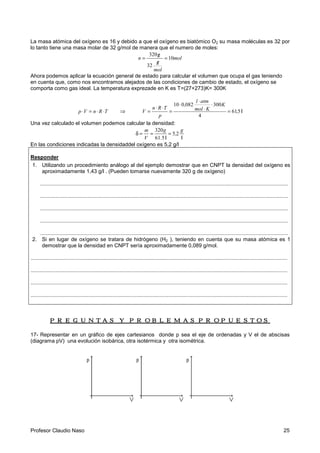 Profesor Claudio Naso 25
La masa atómica del oxígeno es 16 y debido a que el oxígeno es biatómico O2 su masa moléculas es 32 por
lo tanto tiene una masa molar de 32 g/mol de manera que el numero de moles:
mol
mol
g
g
n 10
32
320
=
/
/=
Ahora podemos aplicar la ecuación general de estado para calcular el volumen que ocupa el gas teniendo
en cuenta que, como nos encontramos alejados de las condiciones de cambio de estado, el oxígeno se
comporta como gas ideal. La temperatura exprezade en K es T=(27+273)K= 300K
TRnVp ⋅⋅=⋅ ⇒ l561
4
300082010
,
K
Kmol
atml
,
p
TRn
V =
⋅
⋅
⋅
⋅
=
⋅⋅
=
Una vez calculado el volumen podemos calcular la densidad:
ll
g
,
.
g
V
m
25
561
320
===δ
En las condiciones indicadas la densidaddel oxígeno es 5,2 g/l
Responder
1. Utilizando un procedimiento análogo al del ejemplo demostrar que en CNPT la densidad del oxígeno es
aproximadamente 1,43 g/l . (Pueden tomarse nuevamente 320 g de oxígeno)
.......................................................................................................................................................................
.......................................................................................................................................................................
.......................................................................................................................................................................
.......................................................................................................................................................................
.......................................................................................................................................................................
2. Si en lugar de oxígeno se tratara de hidrógeno (H2 ), teniendo en cuenta que su masa atómica es 1
demostrar que la densidad en CNPT sería aproximadamente 0,089 g/mol.
.............................................................................................................................................................................
.............................................................................................................................................................................
.............................................................................................................................................................................
.............................................................................................................................................................................
PREGUNTAS Y PROBLEMAS PROPUESTOSPREGUNTAS Y PROBLEMAS PROPUESTOSPREGUNTAS Y PROBLEMAS PROPUESTOSPREGUNTAS Y PROBLEMAS PROPUESTOS
17- Representar en un gráfico de ejes cartesianos donde p sea el eje de ordenadas y V el de abscisas
(diagrama pV) una evolución isobárica, otra isotérmica y otra isométrica.
 