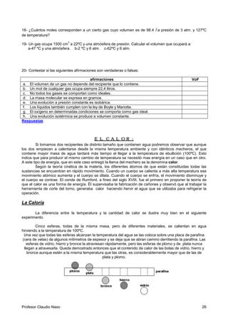 Profesor Claudio Naso 26
18- ¿Cuántos moles corresponden a un cierto gas cuyo volumen es de 98.4 l a presión de 3 atm. y 127ºC
de temperatura?
19- Un gas ocupa 1500 cm
3
a 22ºC y una atmósfera de presión. Calcular el volumen que ocupará a:
a-47 ºC y una atmósfera. b-2 ºC y 6 atm. c-62ºC y 6 atm.
20- Contestar si las siguientes afirmaciones son verdaderas o falsas:
afirmaciones VoF
a. El volumen de un gas no depende del recipiente que lo contiene.
b. Un mol de cualquier gas ocupa siempre 22,4 litros.
c. No todos los gases se comportan como ideales.
d. La masa molecular se expresa en gramos.
e. Una evolución a presión constante es isobárica.
f. Los líquidos también cumplen con la ley de Boyle y Mariotte.
g. El oxígeno en determinadas condiciones se comporta como gas ideal.
h. Una evolución isotérmica se produce a volumen constante.
Respuestas
EL CALOR:EL CALOR:EL CALOR:EL CALOR:
Si tomamos dos recipientes de distinto tamaño que contienen agua podremos observar que aunque
los dos empiecen a calentarse desde la misma temperatura ambiente y con idénticos mecheros, el que
contiene mayor masa de agua tardará más tiempo el llegar a la temperatura de ebullición (100ºC). Esto
indica que para producir el mismo cambio de temperatura se necesitó mas energía en un caso que en otro.
A este tipo de energía, que en este caso entregó la llama del mechero se la denomina calor.
Según la teoría cinética de la materia, los diferentes átomos de que están constituidas todas las
sustancias se encuentran en rápido movimiento. Cuando un cuerpo se calienta a más alta temperatura ese
movimiento atómico aumenta y el cuerpo se dilata. Cuando el cuerpo se enfría, el movimiento disminuye y
el cuerpo se contrae. El conde de Rumford, a fines del siglo XVIII, fue el primero en proponer la teoría de
que el calor es una forma de energía. Él supervisaba la fabricación de cañones y observó que al trabajar la
herramienta de corte del torno, generaba calor haciendo hervir el agua que se utilizaba para refrigerar la
operación.
La Caloría
La diferencia entre la temperatura y la cantidad de calor se ilustra muy bien en el siguiente
experimento.
Cinco esferas, todas de la misma masa, pero de diferentes materiales, se calientan en agua
hirviendo a la temperatura de 100ºC.
Una vez que todas las esferas alcanzan la temperatura del agua se las coloca sobre una placa de parafina
(cera de velas) de algunos milímetros de espesor y se deja que se abran camino derritiendo la parafina. Las
esferas de vidrio, hierro y bronce la atraviesan rápidamente, pero las esferas de plomo y de plata nunca
llegan a atravesarla. Queda demostrado entonces que el contenido de calor de las bolas de vidrio, hierro y
bronce aunque estén a la misma temperatura que las otras, es considerablemente mayor que de las de
plata y plomo.
 