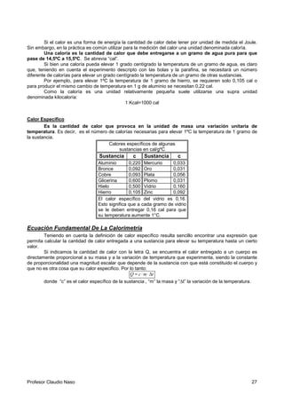 Profesor Claudio Naso 27
Si el calor es una forma de energía la cantidad de calor debe tener por unidad de medida el Joule.
Sin embargo, en la práctica es común utilizar para la medición del calor una unidad denominada caloría.
Una caloría es la cantidad de calor que debe entregarse a un gramo de agua pura para que
pase de 14,5ºC a 15,5ºC. Se abrevia “cal”.
Si bien una caloría pueda elevar 1 grado centígrado la temperatura de un gramo de agua, es claro
que, teniendo en cuenta el experimento descripto con las bolas y la parafina, se necesitará un número
diferente de calorías para elevar un grado centígrado la temperatura de un gramo de otras sustancias.
Por ejemplo, para elevar 1ºC la temperatura de 1 gramo de hierro, se requieren solo 0,105 cal o
para producir el mismo cambio de temperatura en 1 g de aluminio se necesitan 0,22 cal.
Como la caloría es una unidad relativamente pequeña suele utilizarse una supra unidad
denominada kilocaloría:
1 Kcal=1000 cal
Calor Específico
Es la cantidad de calor que provoca en la unidad de masa una variación unitaria de
temperatura. Es decir, es el número de calorías necesarias para elevar 1ºC la temperatura de 1 gramo de
la sustancia.
Calores específicos de algunas
sustancias en cal/gºC
Sustancia c Sustancia c
Aluminio 0,220 Mercurio 0,033
Bronce 0,092 Oro 0,031
Cobre 0,093 Plata 0,056
Glicerina 0,600 Plomo 0,031
Hielo 0,500 Vidrio 0,160
Hierro 0,105 Zinc 0,092
El calor específico del vidrio es 0,16.
Esto significa que a cada gramo de vidrio
se le deben entregar 0,16 cal para que
su temperatura aumente 1°C.
Ecuación Fundamental De La Calorimetría
Teniendo en cuenta la definición de calor específico resulta sencillo encontrar una expresión que
permita calcular la cantidad de calor entregada a una sustancia para elevar su temperatura hasta un cierto
valor.
Si indicamos la cantidad de calor con la letra Q, se encuentra el calor entregado a un cuerpo es
directamente proporcional a su masa y a la variación de temperatura que experimenta, siendo la constante
de proporcionalidad una magnitud escalar que depende de la sustancia con que está constituido el cuerpo y
que no es otra cosa que su calor especifico. Por lo tanto:
tmcQ ∆⋅⋅=
donde “c” es el calor específico de la sustancia , “m” la masa y “∆t” la variación de la temperatura.
 