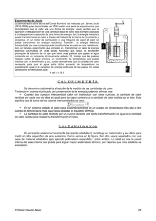 Profesor Claudio Naso 28
Experimento de Joule:
La demostración de la teoría del Conde Rumford fue realizada por James Joule
(1818-1889) quien hacia finales de 1830 realizó una serie de experimentos que
demostraban que el calor era una forma de energía. Joule verificó que la
aparición o desaparición de una cantidad dada de calor está siempre asociada
a la desaparición o aparición de otra forma de energía. Así, la energía mecánica
puede transformarse en calor a través del trabajo de la fuerza de rozamiento y
viceversa, en un motor de combustión o una máquina de vapor el calor se
puede transformar en energía mecánica. También la energía eléctrica
transportada por una corriente puede transformarse en calor en una resistencia.
Con un famoso experimento que consiste en transformar en calor la energía
potencial acumulada en unas pesas haciendo que éstas, al descender
provoquen la rotación de un eje que tiene unas paletas que agitan el agua
contenida en un recipiente térmicamente aislado. El trabajo que las paletas
realizan sobre el agua provoca un incremento de temperatura que puede
medirse con un termómetro y así, puede demostrarse que la cantidad de calor
necesaria para que el agua sufra dicho aumento de temperatura es
exactamente igual a la variación de energía potencial de las pesas. En estas
condiciones se demuestra que:
1 cal ≅ 4,18 J
CALORIMETRÍACALORIMETRÍACALORIMETRÍACALORIMETRÍA
Se denomina calorimetría al estudio de la medida de las cantidades de calor.
Teniendo en cuenta el principio de conservación de la energía podemos afirmar que:
!" Cuando dos cuerpos intercambian calor sin interactuar con otros cuerpos, la cantidad de calor
recibida por cada uno de ellos es igual pero de signo contrario a la cantidad de calor cedida por el otro. Esto
significa que la suma de los calores intercambiados es cero.
∑ = 0sercambiadointQ
!" En un sistema aislado el calor pasa espontáneamente de un cuerpo de temperatura más alta a otro
cuerpo de temperatura más baja hasta alcanzar el equilibrio térmico.
!" La cantidad de calor recibido por un cuerpo durante una cierta transformación es igual a la cantidad
de calor cedida para realizar la transformación inversa.
Los CalorímetrosLos CalorímetrosLos CalorímetrosLos Calorímetros
Un recipiente aislado térmicamente (recipiente adiabático) constituye un calorímetro y se utiliza para
medir el calor específico de una sustancia. Como vemos en la figura, Son dos vasos separados con una
capa de material adiabático (por ejemplo poliuretano expandido) entre ambos. Lo ideal es que la pared
interna del vaso interior sea pulida para lograr mayor aislamiento térmico, por razones que más adelante se
estudiarán.
 