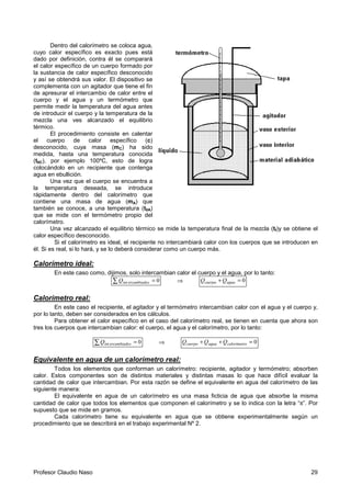 Profesor Claudio Naso 29
Dentro del calorímetro se coloca agua,
cuyo calor específico es exacto pues está
dado por definición, contra él se comparará
el calor específico de un cuerpo formado por
la sustancia de calor específico desconocido
y así se obtendrá sus valor. El dispositivo se
complementa con un agitador que tiene el fin
de apresurar el intercambio de calor entre el
cuerpo y el agua y un termómetro que
permite medir la temperatura del agua antes
de introducir el cuerpo y la temperatura de la
mezcla una ves alcanzado el equilibrio
térmico.
El procedimiento consiste en calentar
el cuerpo de calor específico (c)
desconocido, cuya masa (mC) ha sido
medida, hasta una temperatura conocida
(t0C), por ejemplo 100ºC, esto de logra
colocándolo en un recipiente que contenga
agua en ebullición.
Una vez que el cuerpo se encuentra a
la temperatura deseada, se introduce
rápidamente dentro del calorímetro que
contiene una masa de agua (mA) que
también se conoce, a una temperatura (t0A)
que se mide con el termómetro propio del
calorímetro.
Una vez alcanzado el equilibrio térmico se mide la temperatura final de la mezcla (tf)y se obtiene el
calor específico desconocido.
Si el calorímetro es ideal, el recipiente no intercambiará calor con los cuerpos que se introducen en
él. Si es real, si lo hará, y se lo deberá considerar como un cuerpo más.
Calorímetro ideal:
En este caso como, dijimos, solo intercambian calor el cuerpo y el agua, por lo tanto:
∑ = 0sercambiadointQ ⇒ 0=+ aguacuerpo QQ
Calorímetro real:
En este caso el recipiente, el agitador y el termómetro intercambian calor con el agua y el cuerpo y,
por lo tanto, deben ser considerados en los cálculos.
Para obtener el calor específico en el caso del calorímetro real, se tienen en cuenta que ahora son
tres los cuerpos que intercambian calor: el cuerpo, el agua y el calorímetro, por lo tanto:
∑ = 0sercambiadointQ ⇒ 0=++ ocalorímetraguacuerpo QQQ
Equivalente en agua de un calorímetro real:
Todos los elementos que conforman un calorímetro: recipiente, agitador y termómetro; absorben
calor. Estos componentes son de distintos materiales y distintas masas lo que hace difícil evaluar la
cantidad de calor que intercambian. Por esta razón se define el equivalente en agua del calorímetro de las
siguiente manera:
El equivalente en agua de un calorímetro es una masa ficticia de agua que absorbe la misma
cantidad de calor que todos los elementos que componen el calorímetro y se lo indica con la letra “π”. Por
supuesto que se mide en gramos.
Cada calorímetro tiene su equivalente en agua que se obtiene experimentalmente según un
procedimiento que se describirá en el trabajo experimental Nº 2.
 