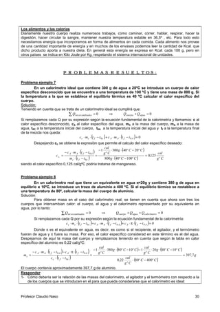 Profesor Claudio Naso 30
Los alimentos y las calorías
Diariamente nuestro cuerpo realiza numerosos trabajos, como caminar, correr, hablar, respirar, hacer la
digestión, hacer circular la sangre, mantener nuestra temperatura estable en 36,5º , etc. Para todo esto
necesitamos energía que incorporamos en forma de alimentos en cada comida. Cada alimento nos provee
de una cantidad importante de energía y en muchos de los envases podemos leer la cantidad de Kcal. que
dicho producto aporta a nuestra dieta. En general esta energía se expresa en Kcal. cada 100 g, pero en
otros países se indica en Kilo Joule por Kg, respetando el sistema internacional de unidades.
PROBLEMAS RESUELTOS:PROBLEMAS RESUELTOS:PROBLEMAS RESUELTOS:PROBLEMAS RESUELTOS:
Problema ejemplo 7
En un calorímetro ideal que contiene 300 g de agua a 20ºC se introduce un cuerpo de calor
específico desconocido que se encuentra a una temperatura de 100 ºC y tiene una masa de 800 g. Si
la temperatura a la que se establece el equilibrio térmico es 40 ºC calcular el calor específico del
cuerpo.
Solución:
Teniendo en cuenta que se trata de un calorímetro ideal se cumplirá que:
∑ = 0sercambiadointQ ⇒ 0=+ aguacuerpo QQ
Si remplazamos cada Q por su expresión según la ecuación fundamental de la calorimetría y llamamos: c al
calor específico desconocido, cA al calor específico del agua, mC a la masa del cuerpo, mA a la masa de
agua, t0C a la temperatura inicial del cuerpo, t0A a la temperatura inicial del agua y tf a la temperatura final
de la mezcla nos queda:
( ) ( ) 000 =−⋅⋅+−⋅⋅ AfAAcfcc ttmcttmc
Despejando cc se obtiene la expresión que permite el calculo del calor específico deseado:
( )
( )
( )
( ) Cºg
cal
,
CºCºg
CºCºg
Cºg
cal
ttm
ttmc
c
cfc
AfAA
,c 1250
10040800
20403001
0
0
=
−⋅
−⋅⋅−
=
−⋅
−⋅⋅−
=
siendo el calor específico 0,125 cal/gºC podría tratarse de manganeso.
Problema ejemplo 8
En un calorímetro real que tiene un equivalente en agua ππππ=20g y contiene 380 g de agua en
equlibrio a 10ºC, se introduce un trozo de aluminio a 400 ºC. Si el equilibrio térmico se restablece a
una temperatura de 80º, calcular la masa del cuerpo de aluminio.
Solución:
Para obtener masa en el caso del calorímetro real, se tienen en cuenta que ahora son tres los
cuerpos que intercambian calor: el cuerpo, el agua y el calorímetro representado por su equivalente en
agua, por lo tanto:
∑ = 0sercambiadointQ ⇒ 0=++ ocalorímetraguacuerpo QQQ
Si remplazamos cada Q por su expresión según la ecuación fundamental de la calorimetría:
( ) ( ) ( ) 0ttcttmcttmc A0fAA0fAAc0fcc =−⋅π⋅+−⋅⋅+−⋅⋅
Donde π es el equivalente en agua, es decir, es como si el recipiente, el agitador, y el termómetro
fueran de agua y π fuera su masa. Por eso, el calor específico considerad en este término es el del agua.
Despejamos de aquí la masa del cuerpo y remplazamos teniendo en cuenta que según la tabla en calor
específico del aluminio es 0,22 cal/gºC:
( ) ( )
( )
( ) ( )
( )
g,
CºCº
Cºg
cal
,
CºCºg
Cºg
cal
CºCºg
Cºg
cal
ttc
ttcttmc
m
cfc
AfAAfAA
c 7397
40080220
108020110803801
0
00
≈
−⋅⋅
−⋅⋅−−⋅⋅−
=
−⋅⋅
−⋅π⋅−−⋅⋅−
=
El cuerpo contenía aproximadamente 397,7 g de aluminio.
Responder:
1- Cómo debería ser la relación de las masas del calorímetro, el agitador y el termómetro con respecto a la
de los cuerpos que se introducen en él para que pueda considerarse que el calorímetro es ideal:
 