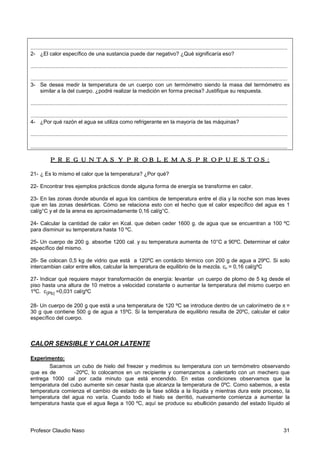 Profesor Claudio Naso 31
.............................................................................................................................................................................
2- ¿El calor específico de una sustancia puede dar negativo? ¿Qué significaría eso?
.............................................................................................................................................................................
.............................................................................................................................................................................
3- Se desea medir la temperatura de un cuerpo con un termómetro siendo la masa del termómetro es
similar a la del cuerpo. ¿podré realizar la medición en forma precisa? Justifique su respuesta.
.............................................................................................................................................................................
.............................................................................................................................................................................
4- ¿Por qué razón el agua se utiliza como refrigerante en la mayoría de las máquinas?
.............................................................................................................................................................................
.............................................................................................................................................................................
PREGUNTAS Y PROBLEMAS PROPUESTOS:PREGUNTAS Y PROBLEMAS PROPUESTOS:PREGUNTAS Y PROBLEMAS PROPUESTOS:PREGUNTAS Y PROBLEMAS PROPUESTOS:
21- ¿ Es lo mismo el calor que la temperatura? ¿Por qué?
22- Encontrar tres ejemplos prácticos donde alguna forma de energía se transforme en calor.
23- En las zonas donde abunda el agua los cambios de temperatura entre el día y la noche son mas leves
que en las zonas desérticas. Cómo se relaciona esto con el hecho que el calor específico del agua es 1
cal/g°C y el de la arena es aproximadamente 0,16 cal/g°C.
24- Calcular la cantidad de calor en Kcal. que deben ceder 1600 g. de agua que se encuentran a 100 ºC
para disminuir su temperatura hasta 10 ºC.
25- Un cuerpo de 200 g. absorbe 1200 cal. y su temperatura aumenta de 10°C a 90ºC. Determinar el calor
específico del mismo.
26- Se colocan 0,5 kg de vidrio que está a 120ºC en contácto térmico con 200 g de agua a 29ºC. Si solo
intercambian calor entre ellos, calcular la temperatura de equilibrio de la mezcla. cv = 0,16 cal/gºC
27- Indicar qué requiere mayor transformación de energía: levantar un cuerpo de plomo de 5 kg desde el
piso hasta una altura de 10 metros a velocidad constante o aumentar la temperatura del mismo cuerpo en
1ºC. c(Pb) =0,031 cal/gºC
28- Un cuerpo de 200 g que está a una temperatura de 120 ºC se introduce dentro de un calorímetro de π =
30 g que contiene 500 g de agua a 15ºC. Si la temperatura de equilibrio resulta de 20ºC, calcular el calor
específico del cuerpo.
CALOR SENSIBLE Y CALOR LATENTE
Experimento:
Sacamos un cubo de hielo del freezer y medimos su temperatura con un termómetro observando
que es de -20ºC, lo colocamos en un recipiente y comenzamos a calentarlo con un mechero que
entrega 1000 cal por cada minuto que está encendido. En estas condiciones observamos que la
temperatura del cubo aumente sin cesar hasta que alcanza la temperatura de 0ºC. Como sabemos, a esta
temperatura comienza el cambio de estado de la fase sólida a la líquida y mientras dura este proceso, la
temperatura del agua no varía. Cuando todo el hielo se derritió, nuevamente comienza a aumentar la
temperatura hasta que el agua llega a 100 ºC, aquí se produce su ebullición pasando del estado líquido al
 
