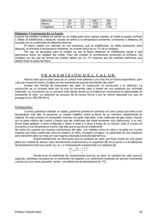 Profesor Claudio Naso 33
Mercurio -39 2,8 356,7 356
Plomo 327 5,9 1750 208
Tungsteno 3410 44 5900 1150
Dilatación Y Contracción En La Fusión
Cuando los metales fundidos se vacían en un molde para hacer piezas coladas, el metal se puede contraer
o dilatar al solidificarse y después cuando se enfría a la temperatura ambiente, contraerse o dilatarse, de
acuerdo con su coeficiente de dilatación térmica.
El hierro colado, por ejemplo es una sustancia, que al solidificarse, se dilata levemente, pero
después, al enfriarse a temperatura ambiente, se contrae cerca de un 1% de su longitud.
Por eso es apropiado para el moldeo ya que la ligera dilatación al solidificarse ayuda a que
reproduzca todos los detalles del molde. Para dar margen al acortamiento producido al enfriarse, los
modelos con los que se forman los moldes deben ser un 1% mayores que las medidas definitivas que
deberá tener la pieza de hierro.
TRANSMISIÓN DEL CALOTRANSMISIÓN DEL CALOTRANSMISIÓN DEL CALOTRANSMISIÓN DEL CALORRRR
Hemos visto que el calor pasa de un cuerpo mas caliente a uno mas frío en forma espontánea, pero
¿de que manera lo hace?¿Cuáles son los mecanismos para la transmisión del calor?
Existen tres formas de transmisión del calor: la conducción, la convección y la radiación. La
conducción es un proceso lento por el cual se transmite calor a través de una sustancia por actividad
molecular. La convección es un proceso más rápido donde es la materia en movimiento la responsable de
transportar el calor. La radiación se produce de la misma forma y con la misma velocidad con que se
propaga la luz, 300.000 Km/s.
Conducción:
Cuando queremos calentar un objeto, podemos ponerlo en contacto con otro cuerpo que esté a una
temperatura más alta. Si ponemos un cuerpo metálico sobre la llama de un mechero, rápidamente se
calienta. En este proceso la combustión imprime una gran velocidad a las moléculas de gas; éstas, chocan
con la parte inferior del cuerpo y hacen que las moléculas del metal aumenten sus vibraciones, a su vez,
ahora éstas golpean a otras moléculas y éstas a otras y a otras y luego de un tiempo, todo el cuerpo se
encuentra a una temperatura mucho más alta que la que tenía inicialmente.
No todos los cuerpos son buenos conductores del calor. Los metales como el cobre o la plata son mucho
mejores que otras sustancias como la madera, el vidrio, el papel o el agua. La capacidad de una sustancia
para transmitir calor se mide por una magnitud llamada conductividad térmica.
Experimentalmente se demuestra que la cantidad de calor que fluye través de una pared
plana por unidad de tiempo (ττττ)es directamente proporcional a la superficie (S) de la pared y a la diferencia
de temperatura entre sus caras ( t2 - t1 ), e inversamente proporcional a su espesor (e).
( )
e
Stt
k
Q 21 ⋅−
=
τ
Donde k es el coeficiente de conductividad térmica, es decir, la cantidad de calor que por
segundo, atraviesa una placa de un centímetro de espesor y un centímetro cuadrado de sección transversal
cuando sus dos caras opuestas tienen una diferencia de temperatura de 1ºC.
 