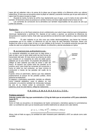 Profesor Claudio Naso 35
rayos del sol calientan más a la arena de la playa que al agua debido a la diferencia entre sus calores
específicos. El aire que se encuentra sobre la playa se calienta y asciende mientras que el que está sobre el
agua mas frío pasa a ocupar su lugar.
Durante la noche, la tierra se enfría mas rápidamente que el agua, y por lo tanto el aire sobre ella
también. El fenómeno ahora se produce en sentido inverso y la brisa sopla desde la tierra hacia el mar.
Las corrientes de convección de la atmósfera son también responsables de los pozos de aire que
sufren los aviones.
Radiación:
Cuando en un día fresco estamos al sol y súbitamente una nube lo tapa notamos que la temperatura
disminuye rápidamente y sentimos frío. Apenas el sol vuelve a asomar, ya sentimos la diferencia de
temperatura en nuestros rostros. Este calor que percibimos se denomina calor radiante y viaja a la velocidad
de la luz.
El calor radiante no es otra cosa que ondas electromagnéticas, que tienen las mismas
propiedades que la luz visible. La diferencia es que los rayos de calor llamados infrarrojos, tienen una
longitud de onda un poco mayor al rojo y no son visibles al ojo humano. Es evidente entonces que para las
ondas de calor se cumplirán las leyes de la reflexión, la refracción y demás estudiadas en óptica
Recipientes adiabáticos:Recipientes adiabáticos:Recipientes adiabáticos:Recipientes adiabáticos:
Un recipiente adiabático es aquel que no deja entrar o
salir el calor y por lo tanto debe evitar las tres formas de
transmisión del calor. El más común es el termo de vidrio
que consiste en un recipiente de vidrio de doble pared,
plateado por la cara interior. El propósito del plateado es
reflejar el calor radiante que trate de entrar o salir del
frasco. Al espacio que queda entre las paredes se le
practica vacío, para evitar las corrientes de convección y
como el vidrio es mal conductor, se hace mínima la
conducción a través de las paredes del cuello de la
botella.
Cuando vimos el calorímetro, dijimos que más adelante
explicaríamos el porque de las paredes pulidas, ahora
tenemos la explicación.
El telgopor o poliuretano expandido, también es utilizado
como material adiabático, pues el plástico es mal
conductor y la enorme cantidad de minúsculas burbujas
de aire en su interior evitan la convección. Como
sabemos, al ser de color blanco, refleja las radiaciones.
PROBLEMAS RESUELTOS:PROBLEMAS RESUELTOS:PROBLEMAS RESUELTOS:PROBLEMAS RESUELTOS:
Problema ejemplo 9
Calcular cuanto calor hay que suministrarle a 2,5 kg de hielo que se encuentran a 0ºC para calentarlo
hasta 50 ºC.
Solución:
Como el hielo se encuentra a la temperatura de fusión comenzará a derretirse apenas le suministremos
calor. La cantidad de calor que se necesita para fundirlo totalmente se calcula cono calor latente:
Kcal200cal200000
g
cal
80g2500LmQ f ==⋅=⋅=
Ahora, todo el hielo es agua y la cantidad de calor necesaria para calentarlo a 50ºC se calcula como calor
sensible:
 