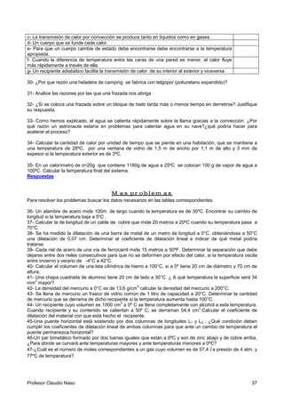 Profesor Claudio Naso 37
c- La transmisión de calor por convección se produce tanto en líquidos como en gases.
d- Un cuerpo que se funde cede calor.
e- Para que un cuerpo cambie de estado debe encontrarse debe encontrarse a la temperatura
apropiada.
f- Cuando la diferencia de temperatura entre las caras de una pared es menor, el calor fluye
más rápidamente a través de ella.
g- Un recipiente adiabático facilita la transmisión de calor de su interior al exterior y viceversa
30- ¿Por que rezón una heladera de camping se fabrica con telgopor (poliuretano expandido)?
31- Analice las razones por las que una frazada nos abriga
32- ¿Si se coloca una frazada sobre un bloque de hielo tarda más o menos tiempo en derretirse? Justifique
su respuesta.
33- Como hemos explicado, el agua se calienta rápidamente sobre la llama gracias a la convección. ¿Por
qué razón un astronauta estaría en problemas para calentar agua en su nave?¿qué podría hacer para
acelerar el proceso?
34- Calcular la cantidad de calor por unidad de tiempo que se pierde en una habitación, que se mantiene a
una temperatura de 28ºC, por una ventana de vidrio de 1,5 m de ancho por 1,1 m de alto y 3 mm de
espesor si la temperatura exterior es de 3ºC.
35- En un calorímetro de π=20g que contiene 1180g de agua a 25ºC se colocan 100 g de vapor de agua a
100ºC. Calcular la temperatura final del sistema.
Respuestas
Mas problemasMas problemasMas problemasMas problemas
Para resolver los problemas buscar los datos necesarios en las tablas correspondientes.
36- Un alambre de acero mide 100m. de largo cuando la temperatura es de 30ºC. Encontrar su cambio de
longitud si la temperatura baja a 5ºC.
37- Calcular la de longitud de un cable de cobre que mide 20 metros a 20ºC cuando su temperatura pasa a
70°C.
38- Se ha medido la dilatación de una barra de metal de un metro de longitud a 0°C, obteniéndose a 50°C
una dilatación de 0,07 cm. Determinar el coeficiente de dilatación lineal e indicar de qué metal podría
tratarse.
39- Cada riel de acero de una vía de ferrocarril mide 15 metros a 50ºF. Determinar la separación que debe
dejarse entre dos rieles consecutivos para que no se deformen por efecto del calor, si la temperatura oscila
entre invierno y verano de -4°C a 42°C.
40- Calcular el volumen de una lata cilíndrica de hierro a 100°C, si a 0º tiene 20 cm de diámetro y 70 cm de
altura.
41- Una chapa cuadrada de aluminio tiene 20 cm de lado a 30°C. ¿ A qué temperatura la superficie será 34
mm
2
mayor?
42- La densidad del mercurio a 0°C es de 13,6 g/cm
3
calcular la densidad del mercurio a 200°C.
43- Se llena de mercurio un frasco de vidrio común de 1 litro de capacidad a 20°C. Determinar la cantidad
de mercurio que se derrama de dicho recipiente si la temperatura aumenta hasta 100°C.
44- Un recipiente cuyo volumen es 1000 cm
3
a 0º C se llena completamente con alcohol a esta temperatura.
Cuando recipiente y su contenido se calientan a 50º C, se derraman 54,4 cm
3
.Calcular el coeficiente de
dilatación del material con que está hecho el recipiente.
45-Una puente horizontal está sostenido por dos columnas de longitudes L1 y L2 . ¿Qué condición deben
cumplir los coeficientes de dilatación lineal de ambas columnas para que ante un cambio de temperatura el
puente permanezca horizontal?
46-Un par bimetálico formado por dos barras iguales que están a 0ºC y son de zinc abajo y de cobre arriba,
¿Para dónde se curvará ante temperaturas mayores y ante temperaturas menores a 0ºC?
47-¿Cuál es el número de moles correspondientes a un gas cuyo volumen es de 57,4 l a presión de 4 atm. y
77ºC de temperatura?
 