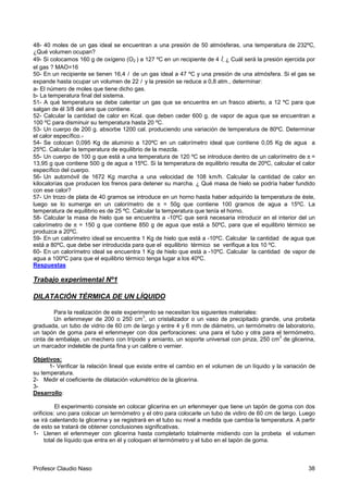 Profesor Claudio Naso 38
48- 40 moles de un gas ideal se encuentran a una presión de 50 atmósferas, una temperatura de 232ºC,
¿Qué volumen ocupan?
49- Si colocamos 160 g de oxígeno (O2 ) a 127 ºC en un recipiente de 4 l, ¿ Cuál será la presión ejercida por
el gas ? MAO=16
50- En un recipiente se tienen 16,4 l de un gas ideal a 47 ºC y una presión de una atmósfera. Si el gas se
expande hasta ocupar un volumen de 22 l y la presión se reduce a 0,8 atm., determinar:
a- El número de moles que tiene dicho gas.
b- La temperatura final del sistema.
51- A qué temperatura se debe calentar un gas que se encuentra en un frasco abierto, a 12 ºC para que
salgan de él 3/8 del aire que contiene.
52- Calcular la cantidad de calor en Kcal. que deben ceder 600 g. de vapor de agua que se encuentran a
100 ºC para disminuir su temperatura hasta 20 ºC.
53- Un cuerpo de 200 g. absorbe 1200 cal. produciendo una variación de temperatura de 80ºC. Determinar
el calor específico.-
54- Se colocan 0,095 Kg de aluminio a 120ºC en un calorímetro ideal que contiene 0,05 Kg de agua a
25ºC. Calcular la temperatura de equilibrio de la mezcla.
55- Un cuerpo de 100 g que está a una temperatura de 120 ºC se introduce dentro de un calorímetro de π =
13,95 g que contiene 500 g de agua a 15ºC. Si la temperatura de equilibrio resulta de 20ºC, calcular el calor
específico del cuerpo.
56- Un automóvil de 1672 Kg marcha a una velocidad de 108 km/h. Calcular la cantidad de calor en
kilocalorías que producen los frenos para detener su marcha. ¿ Qué masa de hielo se podría haber fundido
con ese calor?
57- Un trozo de plata de 40 gramos se introduce en un horno hasta haber adquirido la temperatura de éste,
luego se lo sumerge en un calorímetro de π = 50g que contiene 100 gramos de agua a 15ºC. La
temperatura de equilibrio es de 25 ºC. Calcular la temperatura que tenía el horno.
58- Calcular la masa de hielo que se encuentra a -10ºC que será necesaria introducir en el interior del un
calorímetro de π = 150 g que contiene 850 g de agua que está a 50ºC, para que el equilibrio térmico se
produzca a 20ºC.
59- En un calorímetro ideal se encuentra 1 Kg de hielo que está a -10ºC. Calcular la cantidad de agua que
está a 80ºC, que debe ser introducida para que el equilibrio térmico se verifique a los 10 ºC.
60- En un calorímetro ideal se encuentra 1 Kg de hielo que está a -10ºC. Calcular la cantidad de vapor de
agua a 100ºC para que el equilibrio térmico tenga lugar a los 40ºC.
Respuestas
Trabajo experimental Nº1
DILATACIÓN TÉRMICA DE UN LÍQUIDO
Para la realización de este experimento se necesitan los siguientes materiales:
Un erlenmeyer de 200 o 250 cm
3
, un cristalizador o un vaso de precipitado grande, una probeta
graduada, un tubo de vidrio de 60 cm de largo y entre 4 y 6 mm de diámetro, un termómetro de laboratorio,
un tapón de goma para el erlenmeyer con dos perforaciones: una para el tubo y otra para el termómetro,
cinta de embalaje, un mechero con trípode y amianto, un soporte universal con pinza, 250 cm
3
de glicerina,
un marcador indeleble de punta fina y un calibre o vernier.
Objetivos:
1- Verificar la relación lineal que existe entre el cambio en el volumen de un líquido y la variación de
su temperatura.
2- Medir el coeficiente de dilatación volumétrico de la glicerina.
3-
Desarrollo:
El experimento consiste en colocar glicerina en un erlenmeyer que tiene un tapón de goma con dos
orificios: uno para colocar un termómetro y el otro para colocarle un tubo de vidiro de 60 cm de largo. Luego
se irá calentando la glicerina y se registrará en el tubo su nivel a medida que cambia la temperatura. A partir
de esto se tratará de obtener conclusiones significativas.
1- Llenen el erlenmeyer con glicerina hasta completarlo totalmente midiendo con la probeta el volumen
total de líquido que entra en él y coloquen el termómetro y el tubo en el tapón de goma.
 