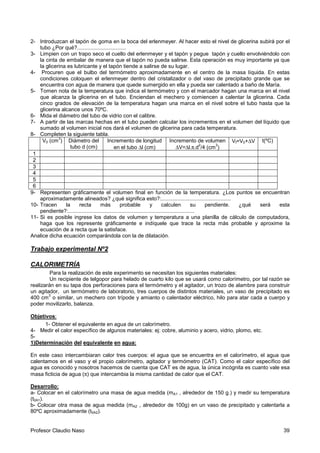 Profesor Claudio Naso 39
2- Introduzcan el tapón de goma en la boca del erlenmeyer. Al hacer esto el nivel de glicerina subirá por el
tubo ¿Por qué?.................................
3- Limpien con un trapo seco el cuello del erlenmeyer y el tapón y pegue tapón y cuello envolviéndolo con
la cinta de embalar de manera que el tapón no pueda salirse. Esta operación es muy importante ya que
la glicerina es lubricante y el tapón tiende a salirse de su lugar.
4- Procuren que el bulbo del termómetro aproximadamente en el centro de la masa líquida. En estas
condiciones coloquen el erlenmeyer dentro del cristalizador o del vaso de precipitado grande que se
encuentra con agua de manera que quede sumergido en ella y pueda ser calentado a baño de María.
5- Tomen nota de la temperatura que indica el termómetro y con el marcador hagan una marca en el nivel
que alcanza la glicerina en el tubo. Enciendan el mechero y comiencen a calentar la glicerina. Cada
cinco grados de elevación de la temperatura hagan una marca en el nivel sobre el tubo hasta que la
glicerina alcance unos 70ºC.
6- Mida el diámetro del tubo de vidrio con el calibre.
7- A partir de las marcas hechas en el tubo pueden calcular los incrementos en el volumen del líquido que
sumado al volumen inicial nos dará el volumen de glicerina para cada temperatura.
8- Completen la siguiente tabla.
V0 (cm
3
) Diámetro del
tubo d (cm)
Incremento de longitud
en el tubo ∆l (cm)
Incremento de volumen
∆V=∆l.π.d
2
/4 (cm
3
)
Vf=V0+∆V t(ºC)
1
2
3
4
5
6
9- Representen gráficamente el volumen final en función de la temperatura. ¿Los puntos se encuentran
aproximadamente alineados? ¿qué significa esto?:...............................................
10- Tracen la recta más probable y calculen su pendiente. ¿qué será esta
pendiente?:.....................................................................................
11- Si es posible ingrese los datos de volumen y temperatura a una planilla de cálculo de computadora,
haga que los represente gráficamente e indíquele que trace la recta más probable y aproxime la
ecuación de a recta que la satisface.
Analice dicha ecuación comparándola con la de dilatación.
Trabajo experimental Nº2
CALORIMETRÍA
Para la realización de este experimento se necesitan los siguientes materiales:
Un recipiente de telgopor para helado de cuarto kilo que se usará como calorímetro, por tal razón se
realizarán en su tapa dos perforaciones para el termómetro y el agitador, un trozo de alambre para construir
un agitador, un termómetro de laboratorio, tres cuerpos de distintos materiales, un vaso de precipitado es
400 cm
3
o similar, un mechero con trípode y amianto o calentador eléctrico, hilo para atar cada a cuerpo y
poder movilizarlo, balanza.
Objetivos:
1- Obtener el equivalente en agua de un calorímetro.
4- Medir el calor específico de algunos materiales: ej: cobre, aluminio y acero, vidrio, plomo, etc.
5-
1)Determinación del equivalente en agua:
En este caso intercambiaran calor tres cuerpos: el agua que se encuentra en el calorímetro, el agua que
calentamos en el vaso y el propio calorímetro, agitador y termómetro (CAT). Como el calor específico del
agua es conocido y nosotros hacemos de cuenta que CAT es de agua, la única incógnita es cuanto vale esa
masa ficticia de agua (π) que intercambia la misma cantidad de calor que el CAT.
Desarrollo:
a- Colocar en el calorímetro una masa de agua medida (mA1 , alrededor de 150 g.) y medir su temperatura
(t0A1).
b- Colocar otra masa de agua medida (mA2 , alrededor de 100g) en un vaso de precipitado y calentarla a
80ºC aproximadamente (t0A2).
 