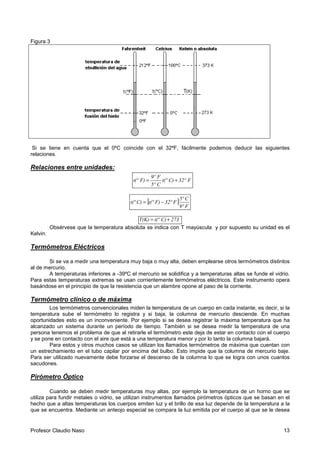 Profesor Claudio Naso 13
Figura 3
Si se tiene en cuenta que el 0ºC coincide con el 32ºF, fácilmente podemos deducir las siguientes
relaciones.
Relaciones entre unidades:
F32ºC)t(º
C5º
F9º
F)t(º +=
[ ]
F9º
C5º
F32ºF)t(ºC)t(º −=
273C)t(ºT(K) +=
Obsérvese que la temperatura absoluta se indica con T mayúscula y por supuesto su unidad es el
Kelvin.
Termómetros Eléctricos
Si se va a medir una temperatura muy baja o muy alta, deben emplearse otros termómetros distintos
al de mercurio.
A temperaturas inferiores a -39ºC el mercurio se solidifica y a temperaturas altas se funde el vidrio.
Para estas temperaturas extremas se usan corrientemente termómetros eléctricos. Este instrumento opera
basándose en el principio de que la resistencia que un alambre opone al paso de la corriente.
Termómetro clínico o de máxima
Los termómetros convencionales miden la temperatura de un cuerpo en cada instante, es decir, si la
temperatura sube el termómetro lo registra y si baja, la columna de mercurio desciende. En muchas
oportunidades esto es un inconveniente. Por ejemplo si se desea registrar la máxima temperatura que ha
alcanzado un sistema durante un período de tiempo. También si se desea medir la temperatura de una
persona tenemos el problema de que al retirarle el termómetro este deja de estar en contacto con el cuerpo
y se pone en contacto con el aire que está a una temperatura menor y por lo tanto la columna bajará.
Para estos y otros muchos casos se utilizan los llamados termómetros de máxima que cuentan con
un estrechamiento en el tubo capilar por encima del bulbo. Esto impide que la columna de mercurio baje.
Para ser utilizado nuevamente debe forzarse el descenso de la columna lo que se logra con unos cuantos
sacudones.
Pirómetro Óptico
Cuando se deben medir temperaturas muy altas, por ejemplo la temperatura de un horno que se
utiliza para fundir metales o vidrio, se utilizan instrumentos llamados pirómetros ópticos que se basan en el
hecho que a altas temperaturas los cuerpos emiten luz y el brillo de esa luz depende de la temperatura a la
que se encuentra. Mediante un anteojo especial se compara la luz emitida por el cuerpo al que se le desea
 