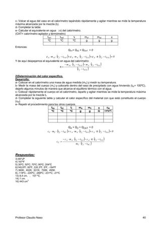 Profesor Claudio Naso 40
c- Volcar el agua del vaso en el calorímetro tapándolo rápidamente y agitar mientras se mide la temperatura
máxima alcanzada por la mezcla (tf).
d- Completar la tabla:
e- Calcular el equivalente en agua (π) del calorímetro.
(CAT= calorímetro agitador y termómetro)
toa1 toa2 tf ma1 ma2 π
ºC ºC ºC g g g
Entonces:
QA1+ QA2 + QCAT = 0
( ) ( ) ( ) 0ttcttmcttmc 1A0fAA0fAA1A0f1AA =−⋅π⋅/+−⋅⋅/+−⋅⋅/
Y de aquí despejamos el equivalente en agua del calorímetro:
( ) ( )
( )1A0f
A0fA1A0f1A
tt
ttmttm
−
−⋅−−⋅−
=π
2)Determinación del calor específico.
Desarrollo:
a- Colocar en el calorímetro una masa de agua medida (mA) y medir su temperatura.
b- Medir la masa del cuerpo (mc) y colocarlo dentro del vaso de precipitado con agua hirviendo (t0c= 100ºC),
dejarlo algunos minutos de manera que alcance el equilibrio térmico con el agua.
c- Colocar rápidamente el cuerpo en el calorímetro, taparlo y agitar mientras se mide la temperatura máxima
alcanzada por la mezcla tf.
d- Completar la siguiente tabla y calcular el calor específico del material con que está constituido el cuerpo
(cM).
e- Repetir el procedimiento para los otros cuerpos.
t0A t0C tf mA mC ππππ cM
ºC ºC ºC g g G cal/gºC
QA + QC + QCAT = 0
( ) ( ) ( ) 0ttcttmcttmc A0fAA0fAAC0fCC =−⋅π⋅+−⋅⋅+−⋅⋅
( ) ( )
( )C0fC
A0fAA0fAA
C
ttm
ttcttmc
c
−⋅
−⋅π⋅−−⋅⋅−
=
Respuestas:
3) 80ºJP
4) 167ºF
5) 30ºC; 50ºC; 70ºC; 80ºC; 204ºC
6)149,9ºF; 95ºF; 335,3ºF; 5ºF; -184ºF
7) 360K; 402K; 631K; 700K; 495K
8) -118ºC; -220ºC; -268ºC; -231ºC; -21ºC
13) 8,4 cm. , 107 ºC.
14) 1 cm.
16) 443 cm
3
 