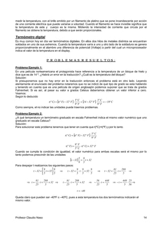 Profesor Claudio Naso 14
medir la temperatura, con el brillo emitido por un filamento de platino que se pone incandescente por acción
de una corriente eléctrica que puede variarse a voluntad. Cuando el filamento se hace invisible significa que
la temperatura de este y cuerpo es la misma. Midiendo la intensidad de corriente que circula por el
filamento se obtiene la temperatura, debido a que serán proporcionales.
Termómetro digital
Es muy común hoy en día ver termómetros digitales. En ellos dos hilos de metales distintos se encuentran
soldados en uno de sus extremos. Cuando la temperatura varía a uno y otro lado de la soldadura se genera
proporcionalmente en el alambre una diferencia de potencial (Voltaje) a partir del cual un microprocesador
indica el valor de la temperatura en el display.
PROBLEMAS RESUELTOS:PROBLEMAS RESUELTOS:PROBLEMAS RESUELTOS:PROBLEMAS RESUELTOS:
Problema Ejemplo 1:
En una película norteamericana el protagonista hace referencia a la temperatura de un bloque de hielo y
dice que es de 14 º. ¿Habrá un error en la traducción? ¿Cuál es la temperatura del bloque?
Solución:
Si presuponemos que no hay error en la traducción entonces el problema está en otro lado. Leyendo
atentamente el enunciado del problema notaremos que no se indicó de qué tipo de grado se esta hablando
y teniendo en cuenta que es una película de origen anglosajón podemos suponer que se trata de grados
Fahrenheit. Si es así, al pasar su valor a grados Celsius deberíamos obtener un valor inferior a cero.
Veamos:
Según lo deducido
[ ] [ ] Cº10
F9º
C5º
F32º14
F9º
C5º
F32ºF)t(ºC)t(º −=⋅−=⋅−=
Como siempre, el no indicar las unidades puede traernos problemas.
Problema Ejemplo 2:
¿A qué temperatura un termómetro graduado en escala Fahrenheit indica el mismo valor numérico que uno
graduado en escala Celsius?
Solución:
Para solucionar este problema tenemos que tener en cuenta que t(ºC)=t(ºF) y por lo tanto
[ ]
F9º
C5º
F32ºF)t(ºC)t(º ⋅−=
F32ºC)t(º
C5º
F9º
F)t(º +⋅=
Cuando se cumpla la condición de igualdad, el valor numérico para ambas escalas será el mismo por lo
tanto podemos prescindir de las unidades
[ ] 32t
5
9
9
5
32t +=−
Para despejar t realizamos los siguientes pasos:
5
9
32t
5
9
32t 





+=− ⇒
5
9
32
5
9
t
5
9
32t ⋅+⋅⋅=− ⇒
5
288
t
25
81
32t +⋅=− ⇒
⇒ 32
5
288
t
25
81
t ++⋅= ⇒ 32
5
288
t
25
81
t +=⋅− ⇒
5
448
t
25
56
=⋅− ⇒
56
25
5
448
t ⋅=− ⇒
40t −=
Queda claro que pueden ser -40ºF o –40ºC, pues a esta temperatura los dos termómetros indicarán el
mismo valor.
 