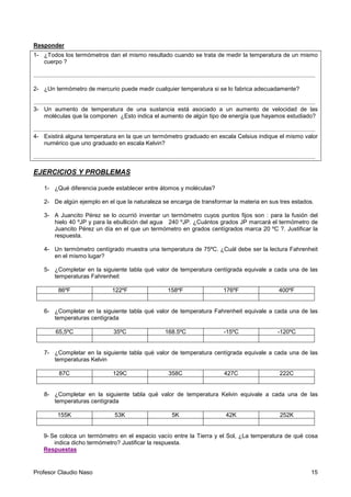 Profesor Claudio Naso 15
Responder
1- ¿Todos los termómetros dan el mismo resultado cuando se trata de medir la temperatura de un mismo
cuerpo ?
.............................................................................................................................................................................
2- ¿Un termómetro de mercurio puede medir cualquier temperatura si se lo fabrica adecuadamente?
.............................................................................................................................................................................
3- Un aumento de temperatura de una sustancia está asociado a un aumento de velocidad de las
moléculas que la componen ¿Esto indica el aumento de algún tipo de energía que hayamos estudiado?
.............................................................................................................................................................................
4- Existirá alguna temperatura en la que un termómetro graduado en escala Celsius indique el mismo valor
numérico que uno graduado en escala Kelvin?
.............................................................................................................................................................................
EJERCICIOS Y PROBLEMAS
1- ¿Qué diferencia puede establecer entre átomos y moléculas?
2- De algún ejemplo en el que la naturaleza se encarga de transformar la materia en sus tres estados.
3- A Juancito Pérez se lo ocurrió inventar un termómetro cuyos puntos fijos son : para la fusión del
hielo 40 ºJP y para la ebullición del agua 240 ºJP. ¿Cuántos grados JP marcará el termómetro de
Juancito Pérez un día en el que un termómetro en grados centígrados marca 20 ºC ?. Justificar la
respuesta.
4- Un termómetro centígrado muestra una temperatura de 75ºC. ¿Cuál debe ser la lectura Fahrenheit
en el mismo lugar?
5- ¿Completar en la siguiente tabla qué valor de temperatura centígrada equivale a cada una de las
temperaturas Fahrenheit
86ºF 122ºF 158ºF 176ºF 400ºF
6- ¿Completar en la siguiente tabla qué valor de temperatura Fahrenheit equivale a cada una de las
temperaturas centígrada
65,5ºC 35ºC 168.5ºC -15ºC -120ºC
7- ¿Completar en la siguiente tabla qué valor de temperatura centígrada equivale a cada una de las
temperaturas Kelvin
87C 129C 358C 427C 222C
8- ¿Completar en la siguiente tabla qué valor de temperatura Kelvin equivale a cada una de las
temperaturas centígrada
155K 53K 5K 42K 252K
9- Se coloca un termómetro en el espacio vacío entre la Tierra y el Sol, ¿La temperatura de qué cosa
indica dicho termómetro? Justificar la respuesta.
Respuestas
 
