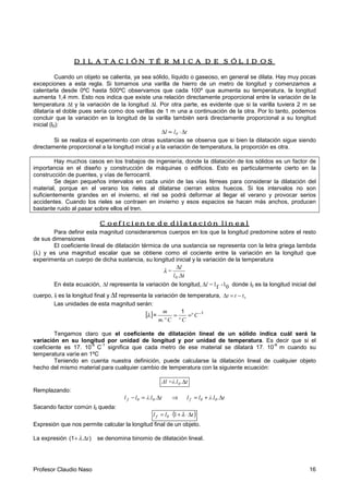 Profesor Claudio Naso 16
DILATACIÓN TÉRMICA DE SÓLIDOSDILATACIÓN TÉRMICA DE SÓLIDOSDILATACIÓN TÉRMICA DE SÓLIDOSDILATACIÓN TÉRMICA DE SÓLIDOS
Cuando un objeto se calienta, ya sea sólido, líquido o gaseoso, en general se dilata. Hay muy pocas
excepciones a esta regla. Si tomamos una varilla de hierro de un metro de longitud y comenzamos a
calentarla desde 0ºC hasta 500ºC observamos que cada 100º que aumenta su temperatura, la longitud
aumenta 1,4 mm. Esto nos indica que existe una relación directamente proporcional entre la variación de la
temperatura ∆t y la variación de la longitud ∆l. Por otra parte, es evidente que si la varilla tuviera 2 m se
dilataría el doble pues sería como dos varillas de 1 m una a continuación de la otra. Por lo tanto, podemos
concluir que la variación en la longitud de la varilla también será directamente proporcional a su longitud
inicial (l0):
tll 0 ∆⋅∝∆
Si se realiza el experimento con otras sustancias se observa que si bien la dilatación sigue siendo
directamente proporcional a la longitud inicial y a la variación de temperatura, la proporción es otra.
Hay muchos casos en los trabajos de ingeniería, donde la dilatación de los sólidos es un factor de
importancia en el diseño y construcción de máquinas o edificios. Esto es particularmente cierto en la
construcción de puentes, y vías de ferrocarril.
Se dejan pequeños intervalos en cada unión de las vías férreas para considerar la dilatación del
material, porque en el verano los rieles al dilatarse cierran estos huecos. Si los intervalos no son
suficientemente grandes en el invierno, el riel se podrá deformar al llegar el verano y provocar serios
accidentes. Cuando los rieles se contraen en invierno y esos espacios se hacen más anchos, producen
bastante ruido al pasar sobre ellos el tren.
Coeficiente de dilataciónCoeficiente de dilataciónCoeficiente de dilataciónCoeficiente de dilatación lineallineallineallineal
Para definir esta magnitud consideraremos cuerpos en los que la longitud predomine sobre el resto
de sus dimensiones
El coeficiente lineal de dilatación térmica de una sustancia se representa con la letra griega lambda
(λ) y es una magnitud escalar que se obtiene como el cociente entre la variación en la longitud que
experimenta un cuerpo de dicha sustancia, su longitud inicial y la variación de la temperatura
t.
=
0 ∆
∆
l
l
λ
En ésta ecuación, ∆l representa la variación de longitud, 0l-fl=l∆ donde l0 es la longitud inicial del
cuerpo, lf es la longitud final y ∆t representa la variación de temperatura, 0ttt −=∆
Las unidades de esta magnitud serán:
[ ] 11
= −
== Cº
CºC.ºm
m
λ
Tengamos claro que el coeficiente de dilatación lineal de un sólido indica cuál será la
variación en su longitud por unidad de longitud y por unidad de temperatura. Es decir que si el
coeficiente es 17. 10
-6
C
-1
significa que cada metro de ese material se dilatará 17. 10
-6
m cuando su
temperatura varíe en 1ºC
Teniendo en cuenta nuestra definición, puede calcularse la dilatación lineal de cualquier objeto
hecho del mismo material para cualquier cambio de temperatura con la siguiente ecuación:
t.Δl =λ.l0 ∆
Remplazando:
t.λ.lllt.λ.lll 00f00f ∆+=⇒∆=−
Sacando factor común l0 queda:
( )tll 0f ∆⋅+⋅= λ1
Expresión que nos permite calcular la longitud final de un objeto.
La expresión ).(1 t∆+ λ se denomina binomio de dilatación lineal.
 