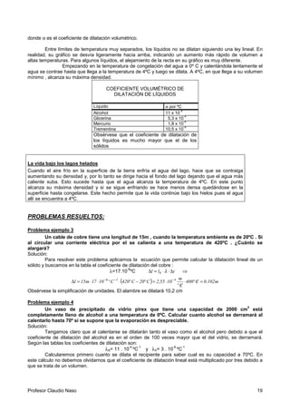Profesor Claudio Naso 19
donde α es el coeficiente de dilatación volumétrico.
Entre límites de temperatura muy separados, los líquidos no se dilatan siguiendo una ley lineal. En
realidad, su gráfico se desvía ligeramente hacia arriba, indicando un aumento más rápido de volumen a
altas temperaturas. Para algunos líquidos, el alejamiento de la recta en su gráfico es muy diferente.
Empezando en la temperatura de congelación del agua a 0º C y calentándola lentamente el
agua se contrae hasta que llega a la temperatura de 4ºC y luego se dilata. A 4ºC, en que llega a su volumen
mínimo , alcanza su máxima densidad.
COEFICIENTE VOLUMÉTRICO DE
DILATACIÓN DE LÍQUIDOS
Líquido α por ºC
Alcohol 11 x 10
-4
Glicerina 5,3 x 10
-4
Mercurio 1,8 x 10
-4
Trementina 10,5 x 10
-4
Obsérvese que el coeficiente de dilatación de
los líquidos es mucho mayor que el de los
sólidos
La vida bajo los lagos helados
Cuando el aire frío en la superficie de la tierra enfría el agua del lago, hace que se contraiga
aumentando su densidad y, por lo tanto se dirige hacia el fondo del lago dejando que el agua más
caliente suba. Esto sucede hasta que el agua alcanza la temperatura de 4ºC. En este punto
alcanza su máxima densidad y si se sigue enfriando se hace menos densa quedándose en la
superficie hasta congelarse. Este hecho permite que la vida continúe bajo los hielos pues el agua
allí se encuentra a 4ºC.
PROBLEMAS RESUELTOS:
Problema ejemplo 3
Un cable de cobre tiene una longitud de 15m , cuando la temperatura ambiente es de 20ºC . Si
al circular una corriente eléctrica por el se calienta a una temperatura de 420ºC . ¿Cuánto se
alargará?
Solución:
Para resolver este problema aplicamos la ecuación que permite calcular la dilatación lineal de un
sólido y buscamos en la tabla el coeficiente de dilatación del cobre :
λ=17.10
-6
ºC tll 0 ∆⋅⋅=∆ λ ⇒
( ) m102.0Cº400
Cº
m
1055,2Cº20Cº420Cº1017m15l 416
=/⋅
/
⋅=−⋅⋅⋅=∆ −−−
Obsérvese la simplificación de unidades. El alambre se dilatará 10,2 cm
Problema ejemplo 4
Un vaso de precipitado de vidrio pirex que tiene una capacidad de 2000 cm
3
está
completamente lleno de alcohol a una temperatura de 0ºC. Calcular cuanto alcohol se derramará al
calentarlo hasta 70º si se supone que la evaporación es despreciable.
Solución:
Tengamos claro que al calentarse se dilatarán tanto el vaso como el alcohol pero debido a que el
coeficiente de dilatación del alcohol es en el orden de 100 veces mayor que el del vidrio, se derramará.
Según las tablas los coeficientes de dilatación son:
λA= 11 . 10
-4
ºC
-1
y λV= 3 . 10
-6
ºC
-1
Calcularemos primero cuanto se dilata el recipiente para saber cual es su capacidad a 70ºC. En
este cálculo no debemos olvidarnos que el coeficiente de dilatación lineal está multiplicado por tres debido a
que se trata de un volumen.
 