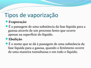 Tipos de vaporização
Evaporação
É a passagem de uma substância da fase líquida para a
 gasosa através de um processo lento que ocorre
 apenas na superfície do líquido.
Ebulição
É o nome que se dá à passagem de uma substância da
 fase líquida para a gasosa, quando o fenômeno ocorre
 de uma maneira tumultuosa e em todo o líquido.
 