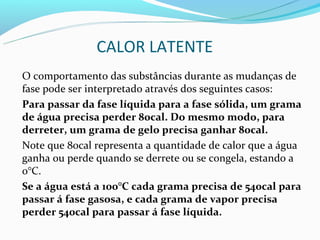 CALOR LATENTE
O comportamento das substâncias durante as mudanças de
fase pode ser interpretado através dos seguintes casos:
Para passar da fase líquida para a fase sólida, um grama
de água precisa perder 80cal. Do mesmo modo, para
derreter, um grama de gelo precisa ganhar 80cal.
Note que 80cal representa a quantidade de calor que a água
ganha ou perde quando se derrete ou se congela, estando a
0°C.
Se a água está a 100°C cada grama precisa de 540cal para
passar á fase gasosa, e cada grama de vapor precisa
perder 540cal para passar á fase líquida.
 