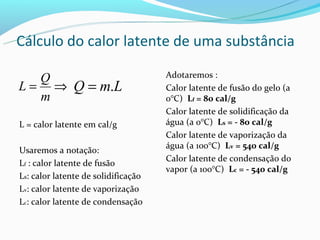 Cálculo do calor latente de uma substância

   Q                                 Adotaremos :
L = ⇒ Q = m.L                        Calor latente de fusão do gelo (a
   m                                 0°C) Lf = 80 cal/g
                                     Calor latente de solidificação da
L = calor latente em cal/g           água (a 0°C) Ls = - 80 cal/g
                                     Calor latente de vaporização da
                                     água (a 100°C) Lv = 540 cal/g
Usaremos a notação:
                                     Calor latente de condensação do
Lf : calor latente de fusão
                                     vapor (a 100°C) Lc = - 540 cal/g
Ls: calor latente de solidificação
Lv: calor latente de vaporização
Lc: calor latente de condensação
 