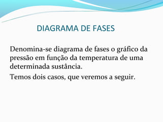 DIAGRAMA DE FASES

Denomina-se diagrama de fases o gráfico da
pressão em função da temperatura de uma
determinada sustância.
Temos dois casos, que veremos a seguir.
 