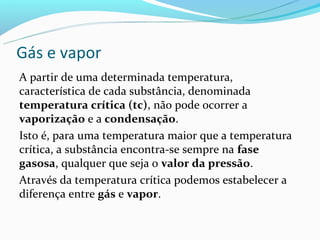 Gás e vapor
A partir de uma determinada temperatura,
característica de cada substância, denominada
temperatura crítica (tc), não pode ocorrer a
vaporização e a condensação.
Isto é, para uma temperatura maior que a temperatura
crítica, a substância encontra-se sempre na fase
gasosa, qualquer que seja o valor da pressão.
Através da temperatura crítica podemos estabelecer a
diferença entre gás e vapor.
 