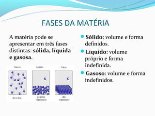 FASES DA MATÉRIA
A matéria pode se            Sólido: volume e forma
apresentar em três fases      definidos.
distintas: sólida, líquida   Líquido: volume
e gasosa.                     próprio e forma
                              indefinida.
                             Gasoso: volume e forma
                              indefinidos.
 