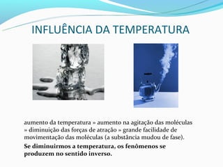 INFLUÊNCIA DA TEMPERATURA




aumento da temperatura » aumento na agitação das moléculas
» diminuição das forças de atração » grande facilidade de
movimentação das moléculas (a substância mudou de fase).
Se diminuirmos a temperatura, os fenômenos se
produzem no sentido inverso.
 