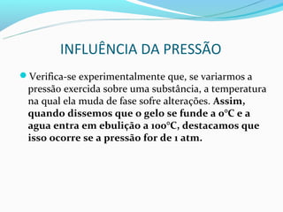 INFLUÊNCIA DA PRESSÃO
Verifica-se experimentalmente que, se variarmos a
 pressão exercida sobre uma substância, a temperatura
 na qual ela muda de fase sofre alterações. Assim,
 quando dissemos que o gelo se funde a 0°C e a
 agua entra em ebulição a 100°C, destacamos que
 isso ocorre se a pressão for de 1 atm.
 
