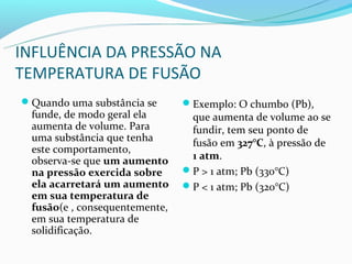 INFLUÊNCIA DA PRESSÃO NA
TEMPERATURA DE FUSÃO
Quando uma substância se      Exemplo: O chumbo (Pb),
 funde, de modo geral ela       que aumenta de volume ao se
 aumenta de volume. Para        fundir, tem seu ponto de
 uma substância que tenha       fusão em 327°C, à pressão de
 este comportamento,
 observa-se que um aumento      1 atm.
 na pressão exercida sobre     P > 1 atm; Pb (330°C)
 ela acarretará um aumento     P < 1 atm; Pb (320°C)
 em sua temperatura de
 fusão(e , consequentemente,
 em sua temperatura de
 solidificação.
 