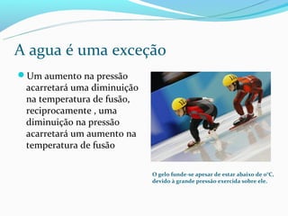 A agua é uma exceção
Um aumento na pressão
 acarretará uma diminuição
 na temperatura de fusão,
 reciprocamente , uma
 diminuição na pressão
 acarretará um aumento na
 temperatura de fusão

                             O gelo funde-se apesar de estar abaixo de 0°C,
                             devido à grande pressão exercida sobre ele.
 