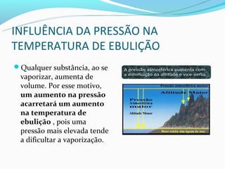 INFLUÊNCIA DA PRESSÃO NA
TEMPERATURA DE EBULIÇÃO
Qualquer substância, ao se
 vaporizar, aumenta de
 volume. Por esse motivo,
 um aumento na pressão
 acarretará um aumento
 na temperatura de
 ebulição , pois uma
 pressão mais elevada tende
 a dificultar a vaporização.
 