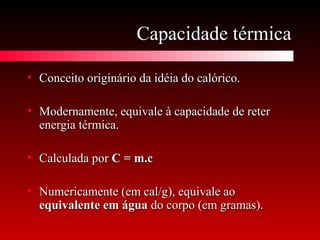 Capacidade térmicaCapacidade térmica
• Conceito originário da idéia do calórico.Conceito originário da idéia do calórico.
• Modernamente, equivale à capacidade de reterModernamente, equivale à capacidade de reter
energia térmica.energia térmica.
• Calculada porCalculada por C = m.cC = m.c
• Numericamente (em cal/g), equivale aoNumericamente (em cal/g), equivale ao
equivalente em águaequivalente em água do corpo (em gramas).do corpo (em gramas).
 