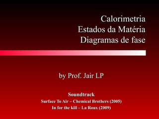 CalorimetriaCalorimetria
Estados da MatériaEstados da Matéria
Diagramas de faseDiagramas de fase
by Prof. Jair LPby Prof. Jair LP
SoundtrackSoundtrack
Surface To Air – Chemical Brothers (2005)Surface To Air – Chemical Brothers (2005)
In for the kill – La Roux (2009)In for the kill – La Roux (2009)
 