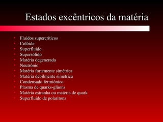 Estados excêntricos da matériaEstados excêntricos da matéria
• Fluidos supercríticosFluidos supercríticos
• ColóideColóide
• SuperfluidoSuperfluido
• SupersólidoSupersólido
• Matéria degeneradaMatéria degenerada
• NeutrônioNeutrônio
• Matéria fortemente simétricaMatéria fortemente simétrica
• Matéria debilmente simétricaMatéria debilmente simétrica
• Condensado fermiônicoCondensado fermiônico
• Plasma de quarks-glúonsPlasma de quarks-glúons
• Matéria estranha ou matéria de quarkMatéria estranha ou matéria de quark
• Superfluido de polaritonsSuperfluido de polaritons
 