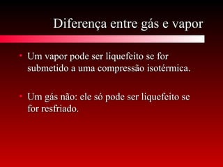 Diferença entre gás e vaporDiferença entre gás e vapor
• Um vapor pode ser liquefeito se forUm vapor pode ser liquefeito se for
submetido a uma compressão isotérmica.submetido a uma compressão isotérmica.
• Um gás não: ele só pode ser liquefeito seUm gás não: ele só pode ser liquefeito se
for resfriado.for resfriado.
 