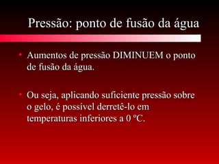 Pressão: ponto de fusão da águaPressão: ponto de fusão da água
• Aumentos de pressão DIMINUEM o pontoAumentos de pressão DIMINUEM o ponto
de fusão da água.de fusão da água.
• Ou seja, aplicando suficiente pressão sobreOu seja, aplicando suficiente pressão sobre
o gelo, é possível derretê-lo emo gelo, é possível derretê-lo em
temperaturas inferiores a 0 ºC.temperaturas inferiores a 0 ºC.
 