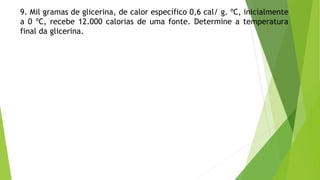 9. Mil gramas de glicerina, de calor específico 0,6 cal/ g. ºC, inicialmente
a 0 ºC, recebe 12.000 calorias de uma fonte. Determine a temperatura
final da glicerina.
 